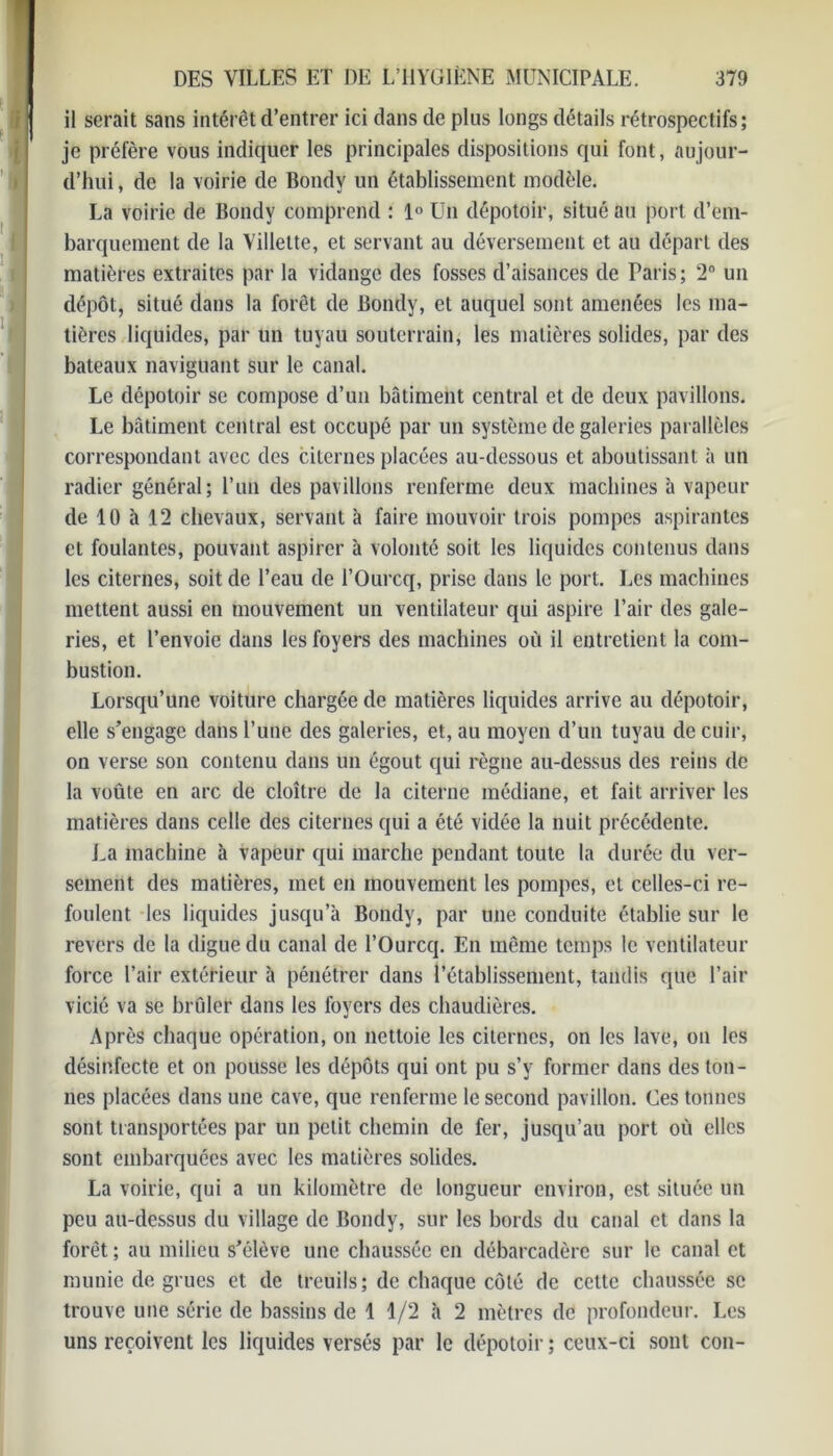 il serait sans intérêt d’entrer ici dans de plus longs détails rétrospectifs; je préfère vous indiquer les principales dispositions qui font, aujour- d’hui , de la voirie de Bondy un établissement modèle. La voirie de Bondy comprend : 1° Un dépotoir, situé au port d’em- barquement de la Villette, et servant au déversement et au départ des matières extraites par la vidange des fosses d’aisances de Paris; 2° un dépôt, situé dans la forêt de Bondy, et auquel sont amenées les ma- tières liquides, par un tuyau souterrain, les matières solides, par des bateaux naviguant sur le canal. Le dépotoir se compose d’un bâtiment central et de deux pavillons. Le bâtiment central est occupé par un système de galeries parallèles correspondant avec des citernes placées au-dessous et aboutissant à un radier général; l’un des pavillons renferme deux machines à vapeur de 10 à 12 chevaux, servant à faire mouvoir trois pompes aspirantes et foulantes, pouvant aspirer à volonté soit les liquides contenus dans les citernes, soit de l’eau de l’Ourcq, prise dans le port. Les machines mettent aussi en mouvement un ventilateur qui aspire l’air des gale- ries, et l’envoie dans les foyers des machines où il entretient la com- bustion. Lorsqu’une voiture chargée de matières liquides arrive au dépotoir, elle s’engage dans l’une des galeries, et, au moyen d’un tuyau de cuir, on verse son contenu dans un égout qui règne au-dessus des reins de la voûte en arc de cloître de la citerne médiane, et fait arriver les matières dans celle des citernes qui a été vidée la nuit précédente. La machine à vapeur qui marche pendant toute la durée du ver- sement des matières, met en mouvement les pompes, et celles-ci re- foulent les liquides jusqu’à Bondy, par line conduite établie sur le revers de la digue du canal de l’Ourcq. En même temps le ventilateur force l’air extérieur à pénétrer dans l’établissement, tandis que l’air vicié va se brûler dans les foyers des chaudières. Après chaque opération, on nettoie les citernes, on les lave, on les désinfecte et on pousse les dépôts qui ont pu s’v former dans des ton- nes placées dans une cave, que renferme le second pavillon. Ces tonnes sont transportées par un petit chemin de fer, jusqu’au port où elles sont embarquées avec les matières solides. La voirie, qui a un kilomètre de longueur environ, est située un peu au-dessus du village de Bondy, sur les bords du canal et dans la forêt ; au milieu s’élève une chaussée en débarcadère sur le canal et munie de grues et de treuils; de chaque côté de cette chaussée se trouve une série de bassins de 1 1/2 à 2 mètres de profondeur. Les uns reçoivent les liquides versés par le dépotoir; ceux-ci sont con-