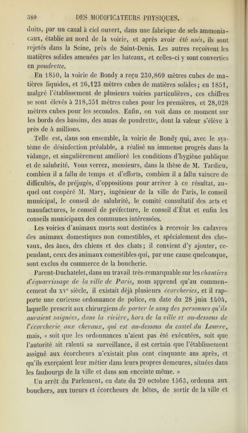 duits, par un canal à ciel ouvert, dans une fabrique de sels ammonia- caux, établie au nord de la voirie, et après avoir été usés, ils sont rejetés dans la Seine, près de Saint-Denis. Les autres reçoivent les matières solides amenées par les bateaux, et celles-ci y sont converties en poudrette. En 1850, la voirie de Bondy a reçu 230,869 mètres cubes de ma- tières liquides, et 26,123 mètres cubes de matières solides; en 1851, malgré l’établissement de plusieurs voiries particulières, ces chiffres se sont élevés à 218,351 mètres cubes pour les premières, et 28,028 mètres cubes pour les secondes. Enfin, on voit dans ce moment sur les bords des bassins, des amas de poudrette, dont la valeur s’élève à près de h millions. Telle est, dans son ensemble, la voirie de Bondy qui, avec le sys- tème de désinfection préalable, a réalisé un immense progrès dans la vidange, et singulièrement amélioré les conditions d’hygiène publique et de salubrité. Vous verrez, messieurs, dans la thèse de M. Tardieu, combien il a fallu de temps et d’efforts, combien il a fallu vaincre de difficultés, de préjugés, d’oppositions pour arriver à ce résultat, au- quel ont coopéré M. Mary, ingénieur de la ville de Paris, le conseil municipal, le conseil de salubrité, le comité consultatif des arts et manufactures, le conseil de préfecture, le conseil d’Étal et enfin les conseils municipaux des communes intéressées. Les voiries d’animaux morts sont destinées à recevoir les cadavres des animaux domestiques non comestibles, et spécialement des che- vaux, des ânes, des chiens et des chats ; il convient d’y ajouter, ce- pendant, ceux des animaux comestibles qui, par une cause quelconque, sont exclus du commerce de la boucherie. Parent-Duchatelet, dans un travail très-remarquable sur les chantiers d’équarrissage de La ville de Paris, nous apprend qu’au commen- cement du xve siècle, il existait déjà plusieurs écorclieries, et il rap- porte une curieuse ordonnance de police, en date du 28 juin 1A0A, laquelle prescrit aux chirurgiens de porter le sang des personnes qu'ils auraient saignées, dans la rivière, hors de la ville et au-dessous de l’ccorcherie aux chevaux, qui est au-dessous du castel du Louvre, mais, « soit que les ordonnances n’aient pas été exécutées, soit que l’autorité ait ralenti sa surveillance, il est certain que l’établissement assigné aux écorcheurs n’existait plus cent cinquante ans après, et qu’ils exerçaient leur métier dans leurs propres demeures, situées dans les faubourgs de la ville et dans son enceinte même. » Un arrêt du Parlement, en date du 20 octobre 1563, ordonna aux bouchers, aux tueurs et écorcheurs de bêtes, de sortir de la ville et