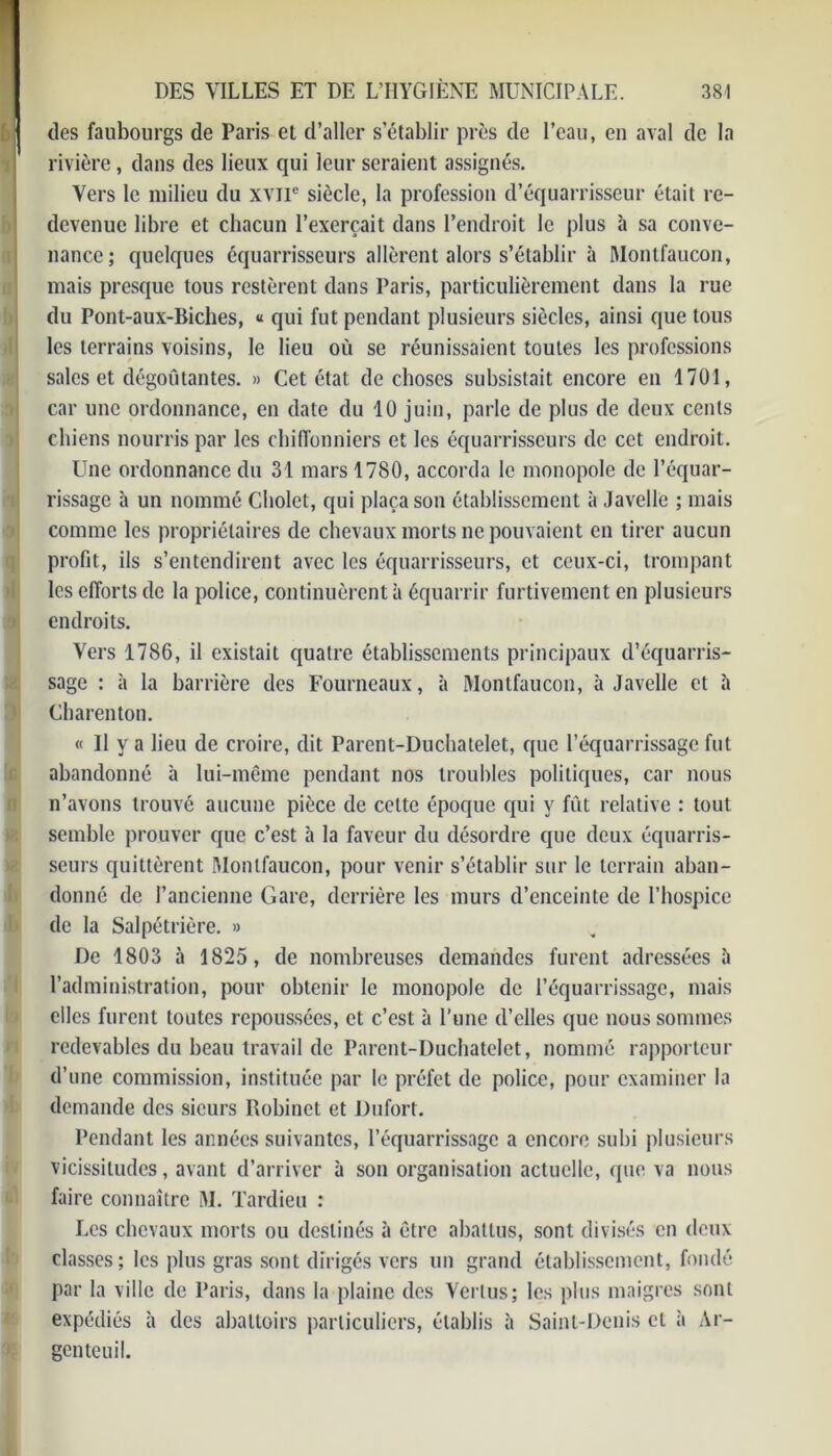 6 .1 des faubourgs de Paris et d’aller s’établir près de l’eau, eu aval de la rivière, dans des lieux qui leur seraient assignés. Vers le milieu du xvne siècle, la profession d’équarrisseur était re- devenue libre et chacun l’exerçait dans l’endroit le plus à sa conve- nance; quelques équarrisseurs allèrent alors s’établir à Montfaucon, mais presque tous restèrent dans Paris, particulièrement dans la rue du Pont-aux-Biches, « qui fut pendant plusieurs siècles, ainsi que tous les terrains voisins, le lieu où se réunissaient toutes les professions sales et dégoûtantes. » Cet état de choses subsistait encore en 1701, car une ordonnance, en date du 10 juin, parle de plus de deux cents chiens nourris par les chiffonniers et les équarrisseurs de cet endroit. Une ordonnance du 31 mars 1780, accorda le monopole de l’équar- rissage à un nommé Cbolet, qui plaça son établissement à Javelle ; mais comme les propriétaires de chevaux morts ne pouvaient en tirer aucun profit, ils s’entendirent avec les équarrisseurs, et ceux-ci, trompant les efforts de la police, continuèrent à équarrir furtivement en plusieurs endroits. Vers 1786, il existait quatre établissements principaux d’équarris- sage : à la barrière des Fourneaux, à Montfaucon, à Javelle et à Charenton. « Il y a lieu de croire, dit Parent-Duchatelet, que l’équarrissage fut abandonné à lui-même pendant nos troubles politiques, car nous n’avons trouvé aucune pièce de cette époque qui y fût relative : tout semble prouver que c’est à la faveur du désordre que deux équarris- seurs quittèrent Montfaucon, pour venir s’établir sur le terrain aban- donné de l’ancienne Gare, derrière les murs d’enceinte de l’hospice de la Salpétrière. » De 1803 à 1825, de nombreuses demandes furent adressées à l’administration, pour obtenir le monopole de l’équarrissage, mais elles furent toutes repoussées, et c’est à l’une d’elles que nous sommes redevables du beau travail de Parent-Duchatelet, nommé rapporteur d’une commission, instituée par le préfet de police, pour examiner la demande des sieurs Robinet et Dufort. Pendant les années suivantes, l’équarrissage a encore subi plusieurs vicissitudes, avant d’arriver à son organisation actuelle, que va nous faire connaître M. Tardieu : Les chevaux morts ou destinés à être abattus, sont divisés en deux classes; les plus gras sont dirigés vers un grand établissement, fondé par la ville de Paris, dans la plaine des Vertus; les plus maigres sont expédiés à des abattoirs particuliers, établis à Saint-Denis cl à Ar- genteuil.