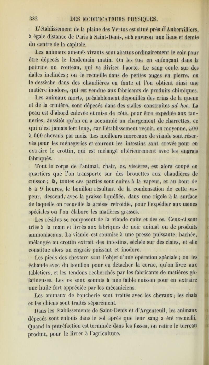 L’établissement de la plaine des Vertus est situé près d’Aubervilliers, à égale distance de Paris à Saint-Denis, et à environ une lieue et demie du centre de la capitale. Les animaux amenés vivants sont abattus ordinairement le soir pour être dépecés le lendemain matin. On les tue en enfonçant dans la poitrine un couteau, qui va diviser l’aorte. Le sang coule sur des dalles inclinées ; on le recueille dans de petites auges en pierre, on le dessèche dans des chaudières en fonte et l’on obtient ainsi une matière inodore, qui est vendue aux fabricants de produits chimiques. Les animaux morts, préalablement dépouillés des crins de la queue et de la crinière, sont dépecés dans des stalles construites ad hoc. La peau est d’abord enlevée et mise de côté, pour être expédiée aux tan- neries, aussitôt qu’on en a accumulé un chargement de charrettes, ce qui n’est jamais fort long, car l’établissement reçoit, en moyenne, 500 à 600 chevaux par mois. Les meilleurs morceaux de viande sont réser- vés pour les ménageries et souvent les intestins sont crevés pour en extraire le crottin, qui est mélangé ultérieurement avec les engrais fabriqués. Tout le corps de l’animal, chair, os, viscères, est alors coupé en quartiers que l’on transporte sur des brouettes aux chaudières de cuisson ; là, toutes ces parties sont cuites à la vapeur, et au bout de 8 à 9 heures, le bouillon résultant de la condensation de cette va- peur, descend, avec la graisse liquéfiée, dans une rigole à la surface de laquelle on recueille la graisse refroidie, pour l’expédier aux usines spéciales où l’on élabore les matières grasses. Les résidus se composent de la viande cuite et des os. Ceux-ci sont triés à la main et livrés aux fabriques de noir animal ou de produits ammoniacaux. La viande est soumise à une presse puissante, hachée, mélangée au crottin extrait des intestins, séchée sur des claies, et elle constitue alors un engrais puissant et inodore. Les pieds des chevaux sont l’objet d’une opération spéciale ; on les échaudé avec du bouillon pour en détacher la corne, qu’on livre aux labletiers, et les tendons recherchés par les fabricants de matières gé- latineuses. Les os sont soumis à une faillie cuisson pour en extraire une huile fort appréciée par les mécaniciens. Les animaux de boucherie sont traités avec les chevaux; les chats et les chiens sont traités séparément. Dans les établissements de Saint-Denis et d’Argenteuil, les animaux dépecés sont enfouis dans le sol après que leur sang a été recueilli. Quand la putréfaction est terminée dans les fosses, on retire le terreau produit, pour le livrer à l’agriculture.