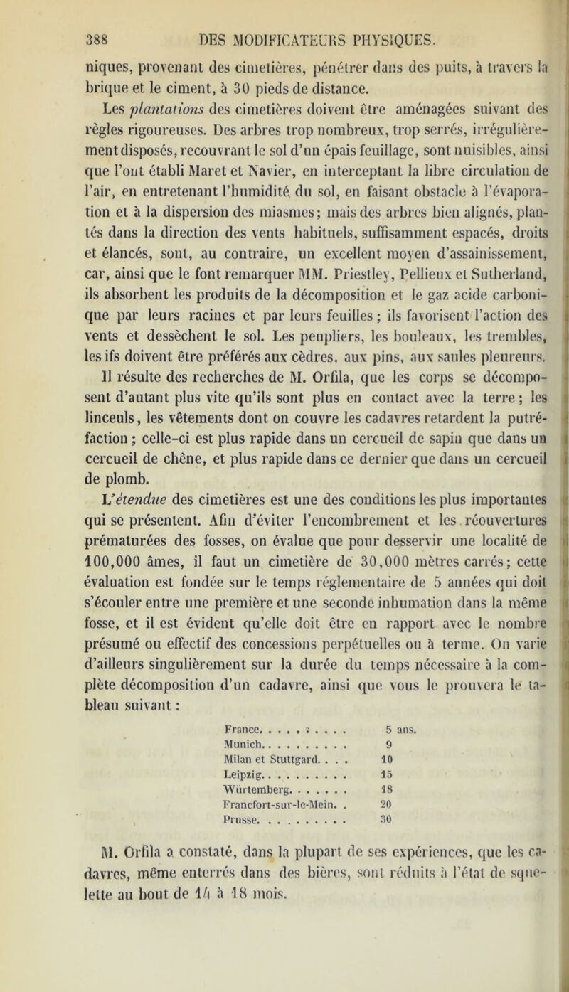 niques, provenant des cimetières, pénétrer dans des puits, à travers la brique et le ciment, à 30 pieds de distance. Les 'plantations des cimetières doivent être aménagées suivant des règles rigoureuses. Des arbres trop nombreux, trop serrés, irrégulière- ment disposés, recouvrant le sol d’un épais feuillage, sont nuisibles, ainsi que l’ont établi Maret et Navier, en interceptant la libre circulation de l’air, en entretenant l’humidité du sol, en faisant obstacle à l’évapora- tion et à la dispersion des miasmes; mais des arbres bien alignés, plan- tés dans la direction des vents habituels, suffisamment espacés, droits et élancés, sont, au contraire, un excellent moyen d’assainissement, car, ainsi que le font remarquer MM. Priestley, Pellieux et Sutherland, ils absorbent les produits de la décomposition et le gaz acide carboni- que par leurs racines et par leurs feuilles ; ils favorisent l’action des vents et dessèchent le sol. Les peupliers, les bouleaux, les trembles, les ifs doivent être préférés aux cèdres, aux pins, aux saules pleureurs. 11 résulte des recherches de M. Orfila, que les corps se décompo- sent d’autant plus vite qu’ils sont plus en contact avec la terre ; les linceuls, les vêtements dont on couvre les cadavres retardent la putré- faction ; celle-ci est plus rapide dans un cercueil de sapin que dans un cercueil de chêne, et plus rapide dans ce dernier que dans un cercueil de plomb. L’étendue des cimetières est une des conditions les plus importantes qui se présentent. Afin d’éviter l’encombrement et les réouvertures prématurées des fosses, on évalue que pour desservir une localité de 100,000 âmes, il faut un cimetière de 30,000 mètres carrés ; cette évaluation est fondée sur le temps réglementaire de 5 années qui doit s’écouler entre une première et une seconde inhumation dans la même fosse, et il est évident qu’elle doit être en rapport avec le nombre présumé ou effectif des concessions perpétuelles ou à terme. On varie d’ailleurs singulièrement sur la durée du temps nécessaire à la com- plète décomposition d’un cadavre, ainsi que vous le prouvera le ta- bleau suivant : France ; . . . . 5 ans. Munich 9 Milan et Stuttgard. ... 10 Leipzig 15 Wurtemberg 18 Francfort-sur-le-Mein. . 20 Prusse 30 M. Orfila a constaté, dans la plupart de ses expériences, que les ca- davres, meme enterrés dans des bières, sont réduits à l’état de sque- lette au bout de l/i à 18 mois.