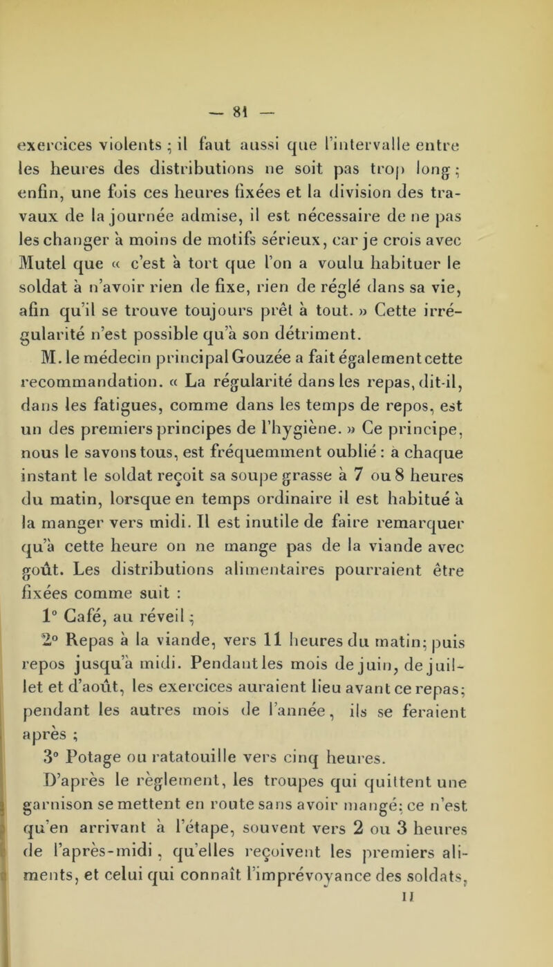 exercices violents ; il faut aussi que l’intervalle entre les heures des distributions ne soit pas trop long; enfin, une fois ces heures fixées et la division des tra- vaux de la journée admise, il est nécessaire de ne pas les changer a moins de motifs sérieux, car je crois avec Mutel que « c’est à tort que l’on a voulu habituer le soldat à n’avoir rien de fixe, rien de réglé dans sa vie, afin qu’il se trouve toujours prêt à tout. » Cette irré- gularité n’est possible qu’à son détriment. M. le médecin principal Gouzée a fait également cette recommandation. « La régularité dans les repas, dit-il, dans les fatigues, comme dans les temps de repos, est un des premiers principes de l’hygiène. » Ce principe, nous le savons tous, est fréquemment oublié : a chaque instant le soldat reçoit sa soupe grasse à 7 ou 8 heures du matin, lorsque en temps ordinaire il est habitué à la manger vers midi. Il est inutile de faire remarquer qu’à cette heure on ne mange pas de la viande avec goût. Les distributions alimentaires pourraient être fixées comme suit : 1° Café, au réveil ; 2° Repas à la viande, vers II heures du matin; puis repos jusqu’à midi. Pendautles mois de juin, de juil- let et d’août, les exercices auraient lieu avant ce repas; pendant les autres mois de l’année, ils se feraient après ; 3° Potage ou ratatouille vers cinq heures. D’après le règlement, les troupes qui quittent une garnison se mettent en route sans avoir mangé; ce n’est qu’en arrivant à l’étape, souvent vers 2 ou 3 heures de l’après-midi , quelles reçoivent les premiers ali- ments, et celui qui connaît l’imprévoyance des soldats, il