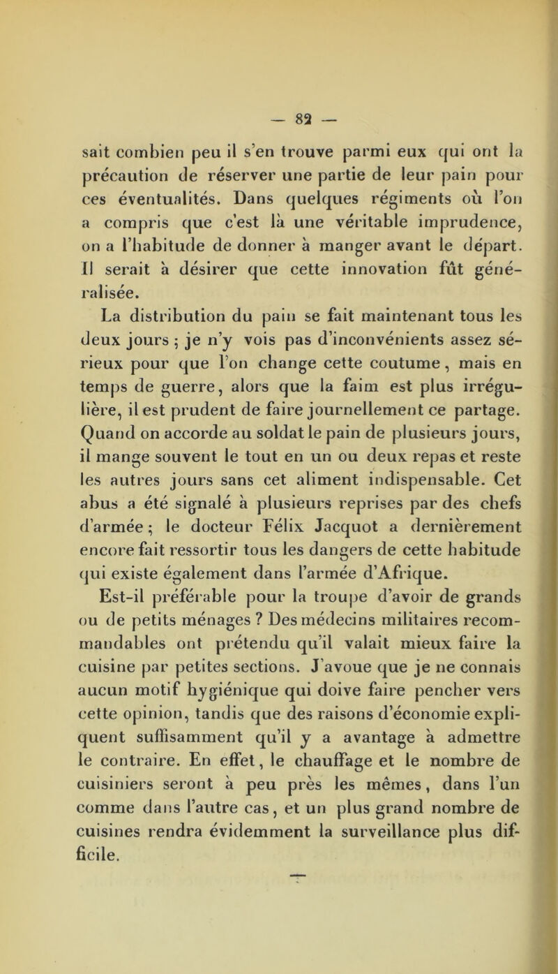 sait combien peu il s’en trouve parmi eux qui ont la précaution île réserver une partie de leur pain pour ces éventualités. Dans quelques régiments où l’on a compris que c’est là une véritable imprudence, on a l’habitude de donner à manger avant le départ. Il serait à désirer que cette innovation fût géné- ralisée. La distribution du pain se fait maintenant tous les deux jours 5 je n’y vois pas d’inconvénients assez sé- rieux pour que l’on change cette coutume, mais en temps de guerre, alors que la faim est plus irrégu- lière, il est prudent de faire journellement ce partage. Quand on accorde au soldat le pain de plusieurs jours, il mange souvent le tout en un ou deux repas et reste les autres jours sans cet aliment indispensable. Cet abus a été signalé à plusieurs reprises par des chefs d’armée ; le docteur Félix Jacquot a dernièrement encore fait ressortir tous les dangers de cette habitude qui existe également dans l’armée d’Afrique. Est-il préférable pour la troupe d’avoir de grands ou de petits ménages ? Des médecins militaires recom- mandables ont prétendu qu’il valait mieux faire la cuisine par petites sections. J’avoue que je ne connais aucun motif hygiénique qui doive faire pencher vers cette opinion, tandis que des raisons d’économie expli- quent suffisamment qu’il y a avantage à admettre le contraire. En effet, le chauffage et le nombre de cuisiniers seront à peu près les mêmes, dans l’un comme dans l’autre cas, et un plus grand nombre de cuisines rendra évidemment la surveillance plus dif- ficile.