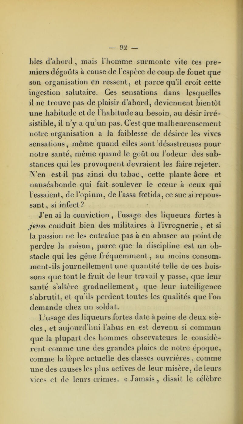 blés d’abord , mais l’homme surmonte vite ces pre- miers dégoûts à cause de l’espèce de coup de fouet que son organisation en ressent, et parce qu’il croit cette ingestion salutaire. Ces sensations dans lesquelles il ne trouve pas de plaisir d’abord, deviennent bientôt une habitude et de l’habitude au besoin, au désir irré- sistible, il n’y a qu’un pas. C’est que malheureusement notre organisation a la faiblesse de désirer les vives sensations, même quand elles sont désastreuses pour notre santé, même quand le goût ou l’odeur des sub- stances qui les provoquent devraient les faire rejeter. N’en est-il pas ainsi du tabac, cette plante âcre et nauséabonde qui fait soulever le coeur à ceux qui l’essaient, de l’opium, de l assa fœtida, ce suc si repous- sant , si infect ? J’en ai la conviction , l’usage des liqueurs fortes à jeun conduit bien des militaires à l’ivrognerie , et si la passion ne les entraîne pas à en abuser au point de perdre la raison, parce que la discipline est un ob- stacle qui les gêne fréquemment, au moins consom- ment-ils journellement une quantité telle de ces bois- sons que tout le fruit de leur travail y passe, que leur santé s’altère graduellement, que leur intelligence s’abrutit, et qu’ils perdent toutes les qualités que l’on demande chez un soldat. L’usage des liqueurs fortes date à peine de deux siè- cles , et aujourd’hui l'abus en est devenu si commun que la plupart des hommes observateurs le considè- rent comme une des grandes plaies de notre époque, comme la lèpre actuelle des classes ouvrières, comme une des causes les plus actives de leur misère, de leurs vices et de leurs crimes. « Jamais , disait le célèbre