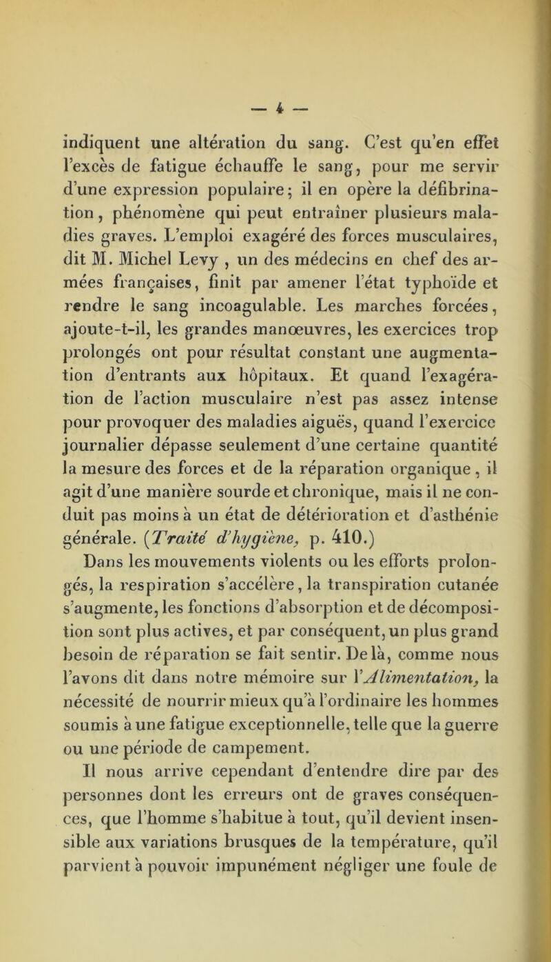 indiquent une altération du sang. C’est qu’en effet l’excès de fatigue échauffe le sang, pour me servir d’une expression populaire; il en opère la défibrina- tion, phénomène qui peut entraîner plusieurs mala- dies graves. L’emploi exagéré des forces musculaires, dit M. Michel Levy , un des médecins en chef des ar- mées françaises, finit par amener l’état typhoïde et rendre le sang incoaguiable. Les marches forcées, ajoute-t-il, les grandes manœuvres, les exercices trop prolongés ont pour résultat constant une augmenta- tion d’entrants aux hôpitaux. Et quand l’exagéra- tion de l’action musculaire n’est pas assez intense pour provoquer des maladies aiguës, quand l’exercice journalier dépasse seulement d’une certaine quantité la mesure des forces et de la réparation organique, il agit d’une manière sourde et chronique, mais il ne con- duit pas moins à un état de détérioration et d’asthénie générale. (Traité d'hygiène, p. 410.) Dans les mouvements violents ou les efforts prolon- gés, la respiration s’accélère, la transpiration cutanée s’augmente, les fonctions d’absorption et de décomposi- tion sont plus actives, et par conséquent, un plus grand besoin de réparation se fait sentir. Delà, comme nous l’avons dit dans notre mémoire sur Y Alimentation, la nécessité de nourrir mieux qu a l’ordinaire les hommes soumis à une fatigue exceptionnelle, telle que la guerre ou une période de campement. Il nous arrive cependant d’entendre dire par des personnes dont les erreurs ont de graves conséquen- ces, que l’homme s’habitue à tout, qu’il devient insen- sible aux variations brusques de la température, qu’il parvient a pouvoir impunément négliger une foule de