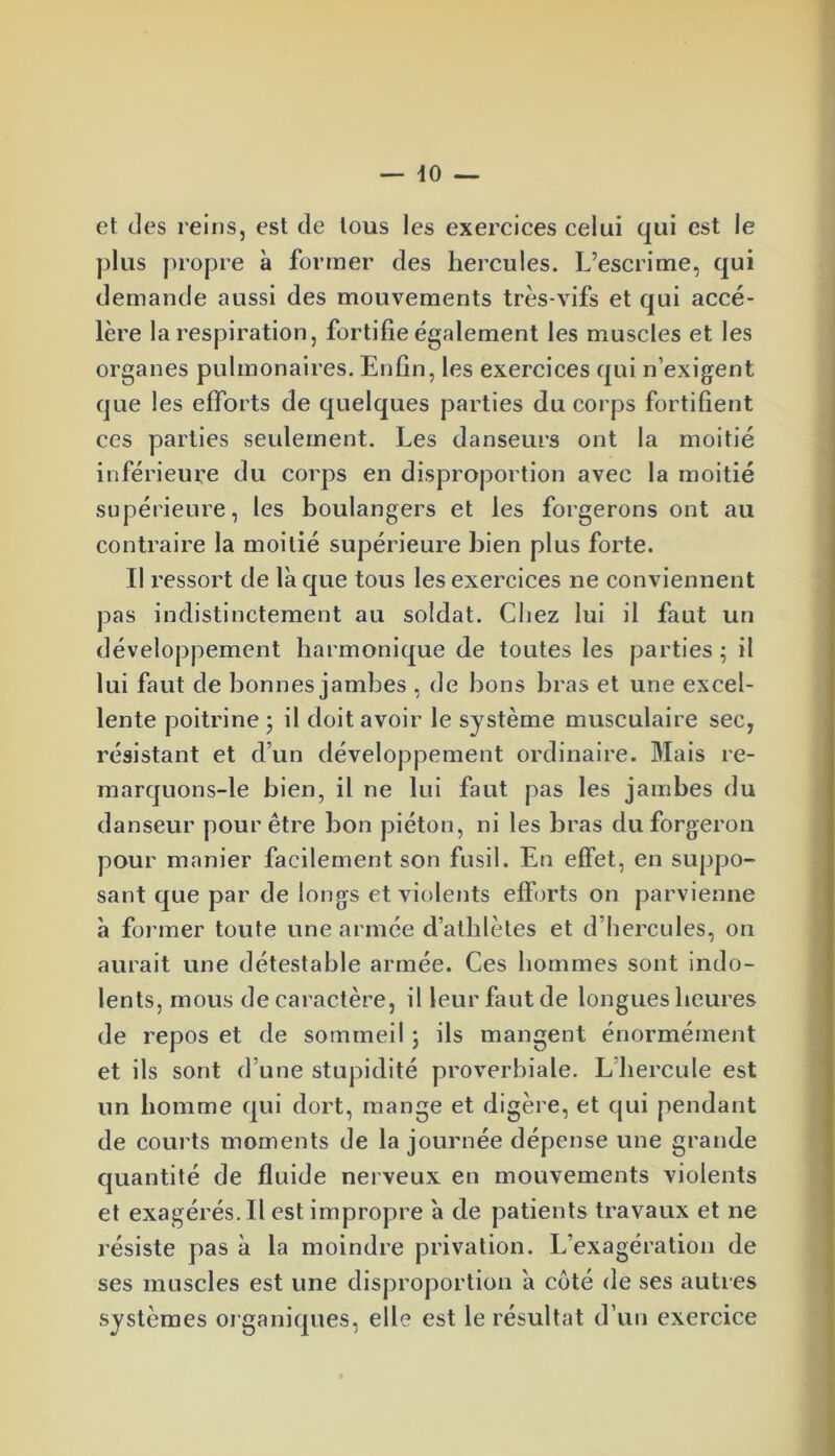 et des reins, est de tous les exercices celui qui est le plus propre à former des hercules. L’escrime, qui demande aussi des mouvements très-vifs et qui accé- lère la respiration, fortifie également les muscles et les organes pulmonaires. Enfin, les exercices qui n’exigent que les efforts de quelques parties du corps fortifient ces parties seulement. Les danseurs ont la moitié inférieure du corps en disproportion avec la moitié supérieure, les boulangers et les forgerons ont au contraire la moitié supérieure bien plus forte. Il ressort de là que tous les exercices ne conviennent pas indistinctement au soldat. Chez lui il faut un développement harmonique de toutes les parties ; il lui faut de bonnes jambes , de bons bras et une excel- lente poitrine ; il doit avoir le système musculaire sec, résistant et d’un développement ordinaire. Mais re- marquons-le bien, il ne lui faut pas les jambes du danseur pour être bon piéton, ni les bras du forgeron pour manier facilement son fusil. En effet, en suppo- sant que par de longs et violents efforts on parvienne à former toute une armée d’athlètes et d’hercules, on aurait une détestable armée. Ces hommes sont indo- lents, mous de caractère, il leur faut de longues heures de repos et de sommeil ; ils mangent énormément et ils sont d’une stupidité proverbiale. L hercule est un homme qui dort, mange et digère, et qui pendant de courts moments de la journée dépense une grande quantité de fluide nerveux en mouvements violents et exagérés. 11 est impropre à de patients travaux et ne résiste pas à la moindre privation. L’exagération de ses muscles est une disproportion à côté de ses autres systèmes organiques, elle est le résultat d’un exercice