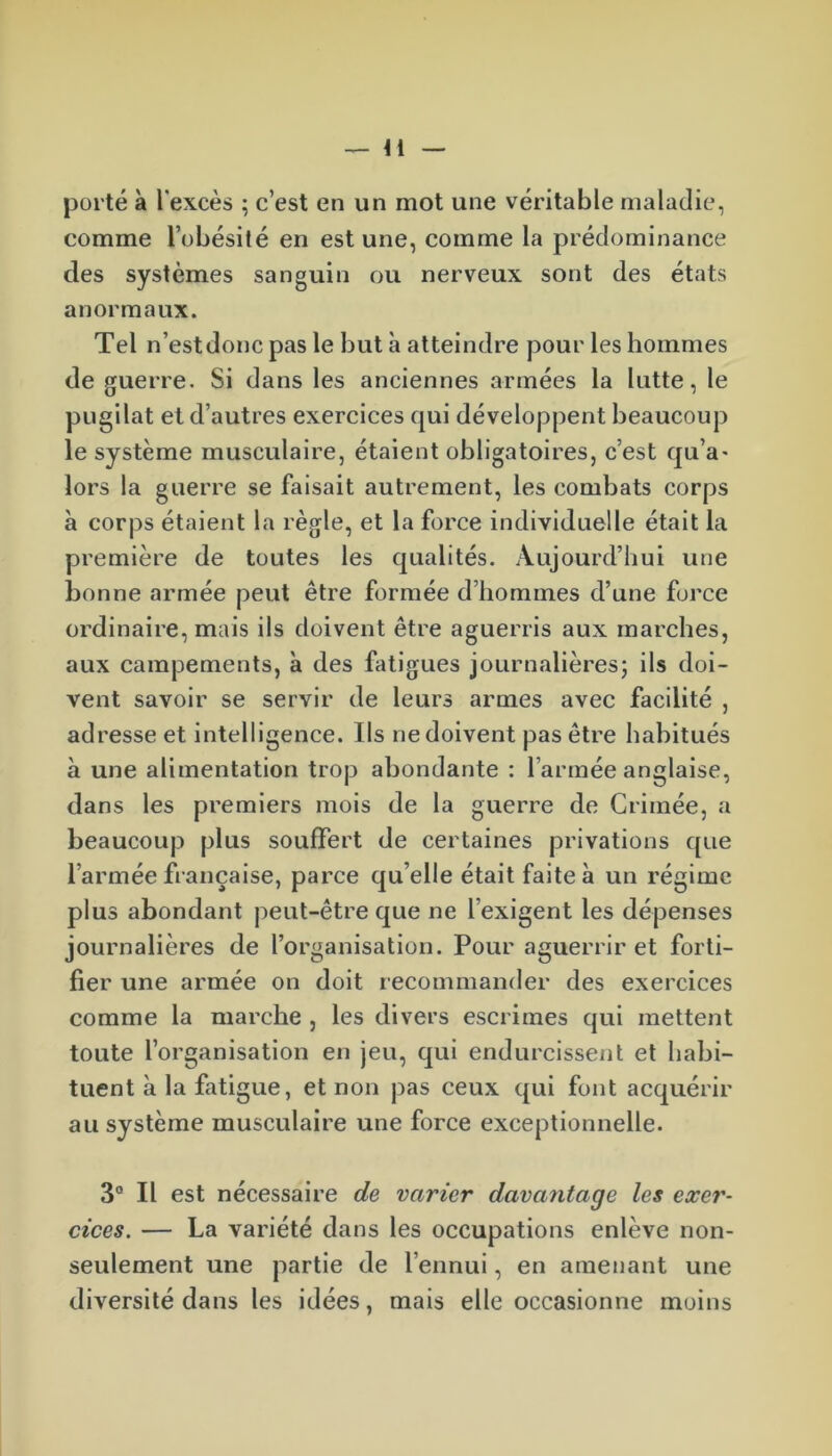 — 41 porté à l'excès ; c’est en un mot une véritable maladie, comme l’obésité en est une, comme la prédominance des systèmes sanguin ou nerveux sont des états anormaux. Tel n’est donc pas le but à atteindre pour les hommes de guerre. Si dans les anciennes armées la lutte, le pugilat et d’autres exercices qui développent beaucoup le système musculaire, étaient obligatoires, c’est qu’a* lors la guerre se faisait autrement, les combats corps à corps étaient la règle, et la force individuelle était la première de toutes les qualités. Aujourd’hui une bonne armée peut être formée d’hommes d’une force ordinaire, mais ils doivent être aguerris aux marches, aux campements, à des fatigues journalières; ils doi- vent savoir se servir de leurs armes avec facilité , adresse et intelligence. Us ne doivent pas être habitués à une alimentation trop abondante : l’armée anglaise, dans les premiers mois de la guerre de Crimée, a beaucoup plus souffert de certaines privations que l’armée française, parce qu elle était faite à un régime plus abondant peut-être que ne l'exigent les dépenses journalières de l’organisation. Pour aguerrir et forti- fier une armée on doit recommander des exercices comme la marche , les divers escrimes qui mettent toute l’organisation en jeu, qui endurcissent et habi- tuent à la fatigue, et non pas ceux qui font acquérir au système musculaire une force exceptionnelle. 3° Il est nécessaire de varier davantage les exer- cices. — La variété dans les occupations enlève non- seulement une partie de l’ennui, en amenant une diversité dans les idées, mais elle occasionne moins