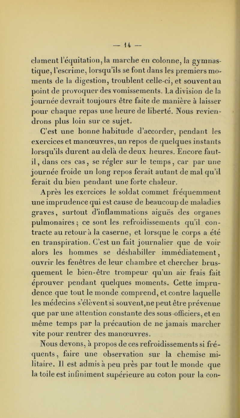 dûment 1 équitation, la marche en colonne, la gymnas- tique, l'escrime, lorsqu’ils se font dans les premiers mo- ments de la digestion, troublent celle-ci, et souvent au point de provoquer des vomissements. La division de la journée devrait toujours être faite de manière à laisser pour chaque repas une heure de liberté. Nous revien- drons plus loin sur ce sujet. C’est une bonne habitude d’accorder, pendant les exercices et manœuvres, un repos de quelques instants lorsqu’ils durent au delà de deux heures. Encore faut- il, dans ces cas, se régler sur le temps, car par une journée froide un long repos ferait autant de mal qu’il ferait du bien pendant une forte chaleur. Après les exercices le soldat commet fréquemment une imprudence qui est cause de beaucoup de maladies graves, surtout d’inflammations aiguës des organes pulmonaires; ce sont les refroidissements qu’il con- tracte au retour'a la caserne, et lorsque le corps a été en transpiration. C’est un fait journalier que de voir alors les hommes se déshabiller immédiatement, ouvrir les fenêtres de leur chambre et chercher brus- quement le bien-être trompeur qu’un air frais fait éprouver pendant quelques moments. Cette impru- dence que tout le monde comprend, et contre laquelle les médecins s’élèvent si souvent,ne peut être prévenue que par une attention constante des sous-officiers, et en même temps par la précaution de ne jamais marcher vite pour rentrer des manœuvres. Nous devons, 'a propos de ces refroidissements si fré- quents , faire une observation sur la chemise mi- litaire. Il est admis à peu près par tout le monde que la toile est infiniment supérieure au coton pour la con-