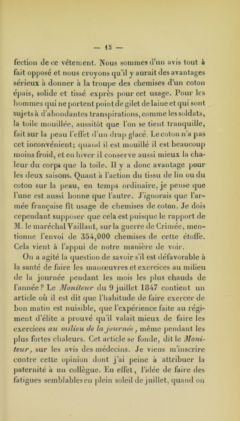 fection de ce vêtement. Nous sommes d’un avis tout à fait opposé et nous croyons qu’il y aurait des avantages sérieux à donner à la troupe des chemises d’un coton épais, solide et tissé exprès pour cet usage. Pour les hommes qui ne portent point de gilet de laine et qui sont sujets à d’abondantes transpirations, comme les soldats, la toile mouillée, aussitôt que I on se tient tranquille, fait sur la peau l’effet d’un drap glacé. Le coton n’a pas cet inconvénient; quand il est mouillé il est beaucoup moins froid, eten hiver il conserve aussi mieux la cha- leur du corps que la toile. Il y a donc avantage pour les deux saisons. Quant à l’action du tissu de lin ou du coton sur la peau, en temps ordinaire, je pense que l’une est aussi bonne que l’autre. J ignorais que l’ar- mée française fit usage de chemises de coton. Je dois cependant supposer que cela est puisque le rapport de M. le maréchal Vaillant, sur la guerre de Crimée, men- tionne l’envoi de 354,000 chemises de cette étoffe. Cela vient à l’appui de notre manière de voir. On a agité la question de savoir s’il est défavorable à la santé de faire les manoeuvres et exercices au milieu de la journée pendant les mois les plus chauds de l’année? Le Moniteur du 9 juillet 1847 contient un article où il est dit que l’habitude de faire exercer de bon matin est nuisible, que l’expérience faite au régi- ment d’élite a prouvé qu’il valait mieux de faire les exercices au milieu de la journée, même pendant les plus fortes chaleurs. Cet article se fonde, dit le Moni- teur j sur les avis des médecins. Je viens m inscrire contre cette opinion dont j’ai peine à attribuer la paternité à un collègue. En effet, l’idée de faire des fatigues semblables en plein soleil de juillet, quand on