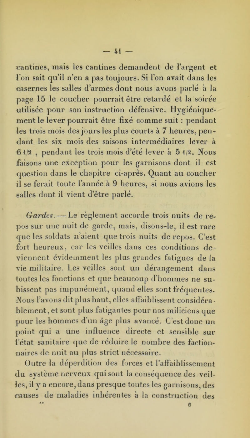 cantines, mais les cantines demandent de l’argent et l’on sait qu’il n’en a pas toujours. Si l’on avait dans les casernes les salles d’armes dont nous avons parlé à la page 15 le coucher pourrait être retardé et la soirée utilisée pour son instruction défensive. Hygiénique- ment le lever pourrait être fixé comme suit : pendant les trois mois des jours les plus courts à 7 heures, pen- dant les six mois des saisons intermédiaires lever à 6 t/2 , pendant les trois mois d’été lever à 5 t/2. Nous faisons une exception pour les garnisons dont il est question dans le chapitre ci-après. Quant au coucher il se ferait toute l’année à 9 heures, si nous avions les salles dont il vient d’être parlé. Gardes. —Le règlement accorde trois nuits de re- pos sur une nuit de garde, mais, disons-le, il est rare que les soldats li aient que trois nuits de repos. C’est fort heureux, car les veilles dans ces conditions de- viennent évidemment les plus grandes fatigues de la vie militaire. Les veilles sont un dérangement dans toutes les fonctions et que beaucoup d’hommes ne su- bissent pas impunément, quand elles sont fréquentes. Nous l’avons dit plus haut, elles affaiblissent considéra- blement, et sont plus fatigantes pour nos miliciens que pour les hommes d’un âge plus avancé. C’est donc un point qui a une influence directe et sensible sur l’état sanitaire que de réduire le nombre des faction- naires de nuit au plus strict nécessaire. Outre la déperdition des forces et l’affaiblissement du système nerveux qui sont la conséquence des veil- les, d y a encore, dans presque toutes les garnisons, des causes de maladies inhérentes à la construction des