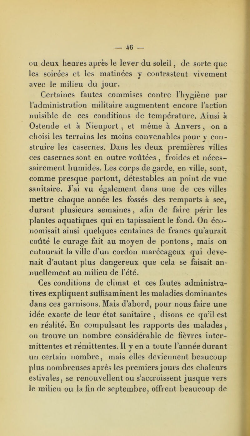 ou deux heures après le lever du soleil, de sorte que les soirées et les matinées y contrastent vivement avec le milieu du jour. Certaines fautes commises contre l’hygiène par l’administration militaire augmentent encore l’action nuisible de ces conditions de température. Ainsi à Ostende et à Nieuport, et même à Anvers, on a choisi les terrains les moins convenables pour y con- struire les casernes. Dans les deux premières villes ces casernes sont en outre voûtées , froides et néces- sairement humides. Les corps de garde, en ville, sont, comme presque partout, détestables au point de vue sanitaire. J’ai vu également dans une de ces villes mettre chaque année les fossés des remparts à sec, durant plusieurs semaines, afin de faire périr les plantes aquatiques qui en tapissaient le fond. On éco- nomisait ainsi quelques centaines de francs qu’aurait coûté le curage fait au moyen de pontons, mais on entourait la ville d’un cordon marécageux qui deve- nait d’autant plus dangereux que cela se faisait an- nuellement au milieu de l’été. Ces conditions de climat et ces fautes administra- tives expliquent suffisamment les maladies dominantes dans ces garnisons. Mais d’abord, pour nous faire une idée exacte de leur état sanitaire , disons ce qu’il est en réalité. En compulsant les rapports des malades, on trouve un nombre considérable de fièvres inter- mittentes et rémittentes. Il y en a toute l’année durant un certain nombre, mais elles deviennent beaucoup plus nombreuses après les premiers jours des chaleurs estivales, se renouvellent ou s’accroissent jusque vers le milieu ou la fin de septembre, offrent beaucoup de