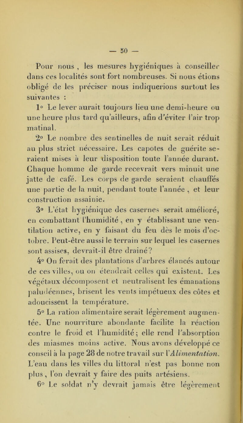 Pour nous , les mesures hygiéniques à conseiller dans ces localités sont fort nombreuses. Si nous étions obligé de les préciser nous indiquerions surtout les suivantes : 1° Le lever aurait toujours lieu une demi-heure ou une heure plus tard qu’ailleurs, afin d'éviter l’air trop matinal. 2° Le nombre des sentinelles de nuit serait réduit, au plus strict nécessaire. Les capotes de guérite se- raient mises à leur disposition toute l’année durant. Chaque homme de garde recevrait vers minuit une jatte de café. Les corps de garde seraient chauffés une partie de la nuit, pendant toute l’année , et leur construction assainie. 3° L’état hygiénique des casernes serait amélioré, en combattant l’humidité , en y établissant une ven- tilation active, en y faisant du feu dès le mois d’oc- tobre. Peut-être aussi le terrain sur lequel les casernes sont assises, devrait-il être drainé? 4° On ferait des plantations d’arbres élancés autour de ces villes, ou on étendrait celles qui existent. Les végétaux décomposent et neutralisent les émanations paludéennes, brisent les vents impétueux des cotes et adoucissent la température. 5° La ration alimentaire serait légèrement augmen- tée. Une nourriture abondante facilite la réaction contre le froid et l’humidité; elle rend l’absorption des miasmes moins active. Nous avons développé ce conseil à la page 28 de notre travail sur l Alimentation. L’eau dans les villes du littoral n’est pas bonne non plus , l’on devrait y faire des puits artésiens. 6° Le soldat n’y devrait jamais être légèrement