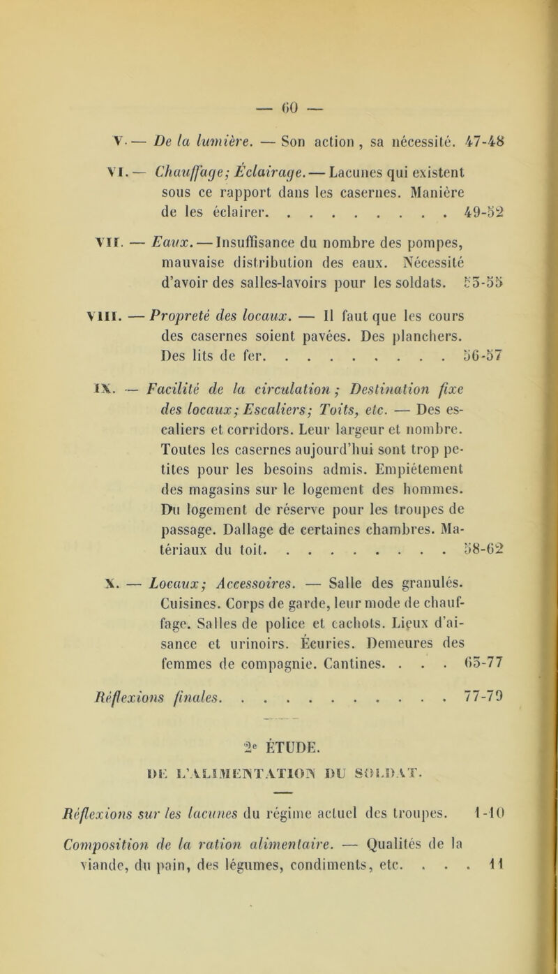 — «0 — V.— De la lumière. — Son action , sa nécessité. 47-48 VI. — Chauffage; Eclairage. — Lacunes qui existent sous ce rapport dans les casernes. Manière de les éclairer 49-52 Vif. — Eaux. — Insuffisance du nombre des pompes, mauvaise distribution des eaux. Nécessité d’avoir des salles-lavoirs pour les soldats. 55-55 VIII. —Propreté des locaux. — Il faut que les cours des casernes soient pavées. Des planchers. Des lits de fer 50*57 IX. — Facilité de la circulation ; Destination fixe des locaux; Escaliers; Toits, etc. — Des es- caliers et corridors. Leur largeur et nombre. Toutes les casernes aujourd’hui sont trop pe- tites pour les besoins admis. Empiétement des magasins sur le logement des hommes. Du logement de réserve pour les troupes de passage. Dallage de certaines chambres. Ma- tériaux du toit 58-02 X. — Locaux; Accessoires. — Salle des granulés. Cuisines. Corps de garde, leur mode de chauf- fage. Salles de police et cachots. Lieux d’ai- sance et urinoirs. Écuries. Demeures des femmes de compagnie. Cantines. . . . 05-77 Réflexions finales 77-79 ÉTUDE. DU U’ALIMEINTATION DU SOLDAT. Réflexions sur les lacunes du régime actuel des troupes. 1-10 Composition de la ration alimentaire. — Qualités de la viande, du pain, des légumes, condiments, etc. ... 11