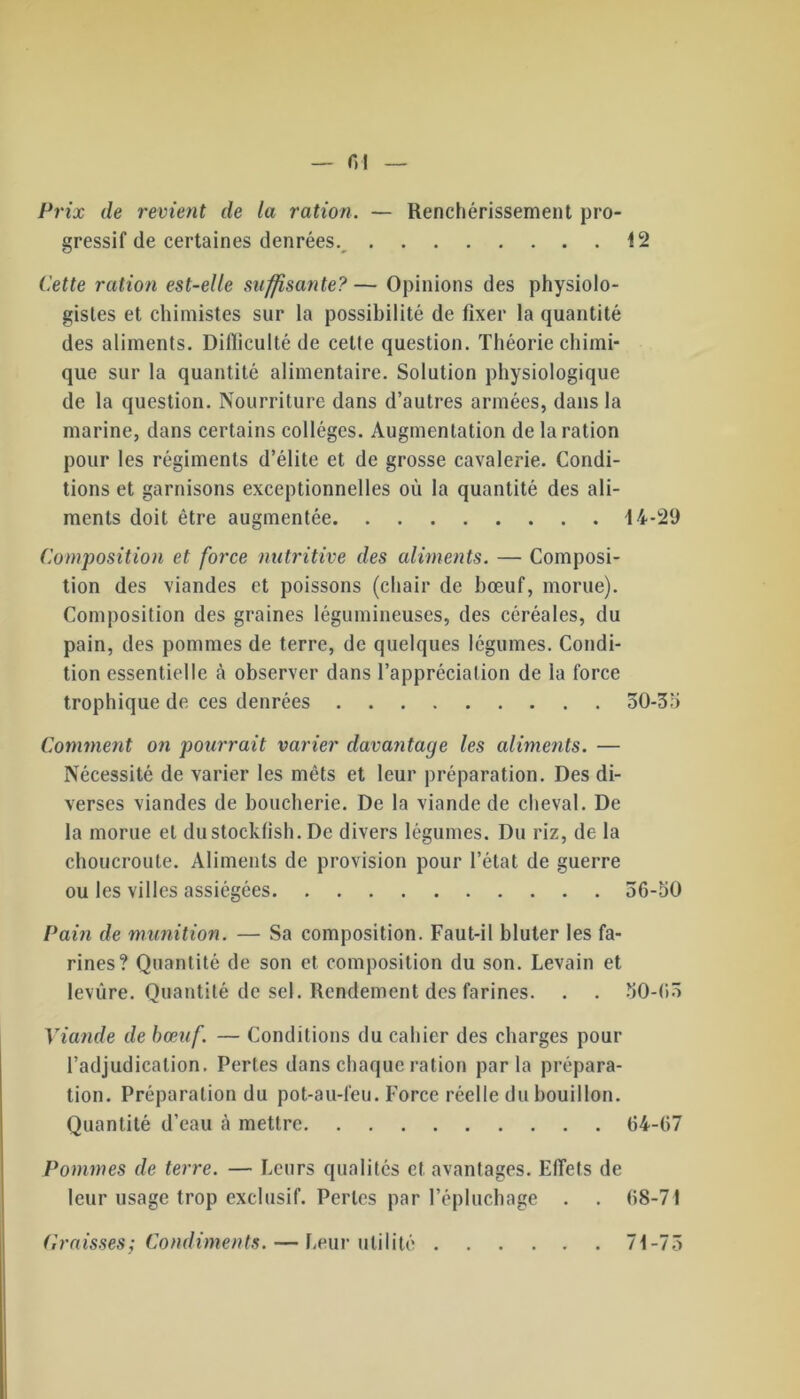 — r, i Prix de revient de la ration. — Renchérissement pro- gressif de certaines denrées. 12 Cette ration est-elle suffisante? — Opinions des physiolo- gistes et chimistes sur la possibilité de fixer la quantité des aliments. Dilïiculté de cette question. Théorie chimi- que sur la quantité alimentaire. Solution physiologique de la question. Nourriture dans d’autres armées, dans la marine, dans certains collèges. Augmentation de la ration pour les régiments d’élite et de grosse cavalerie. Condi- tions et garnisons exceptionnelles où la quantité des ali- ments doit être augmentée 14-29 Composition et force nutritive des aliments. — Composi- tion des viandes et poissons (chair de bœuf, morue). Composition des graines légumineuses, des céréales, du pain, des pommes de terre, de quelques légumes. Condi- tion essentielle à observer dans l’appréciation de la force trophique de ces denrées 50-35 Comment on pourrait varier davantage les aliments. — Nécessité de varier les mets et leur préparation. Des di- verses viandes de boucherie. De la viande de cheval. De la morue et dustockfish. De divers légumes. Du riz, de la choucroute. Aliments de provision pour l’état de guerre ou les villes assiégées 56-50 Pain de munition. — Sa composition. Faut-il bluter les fa- rines? Quantité de son et composition du son. Levain et levure. Quantité de sel. Rendement des farines. . . 50-65 Viande de bœuf. — Conditions du cahier des charges pour l’adjudication. Pertes dans chaque ration parla prépara- tion. Préparation du pot-au-feu. Force réelle du bouillon. Quantité d’eau à mettre 64-67 Pommes de terre. — Leurs qualités et avantages. Effets de leur usage trop exclusif. Perles par l’épluchage . . 68-71 Croisses; Condiments. — Leur utilité 71-75