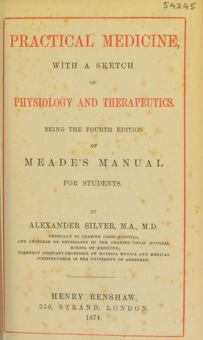 “ 5r*t24£ PRACTICAL MEDICINE, WITH A SKETCH OF PHYSIOLOGY AND THERAPEUTICS. BEING THE FOURTH EDITION OF MEADE’S MANUAL FOR STUDENTS. BY ALEXANDER SILVER, M.A., M.D. PHYSICIAN TO CHABING CEOSS HOSPITAL, AND LBCTCHBB ON PHYSIOLOGY IN THE CHARING CBOSS HOSPITAL SCHOOL OP MEDICINE; FOBMBBLY ASSISTANT-?BOBESSOB OP MATEEIA MEDICA AND MEDICAL JURISPRUDENCE IN THE UNIVERSITY OP ABEBDEEN. HENRY RENSHAW, 3 5 6, STRAND, LONDON. 1874.