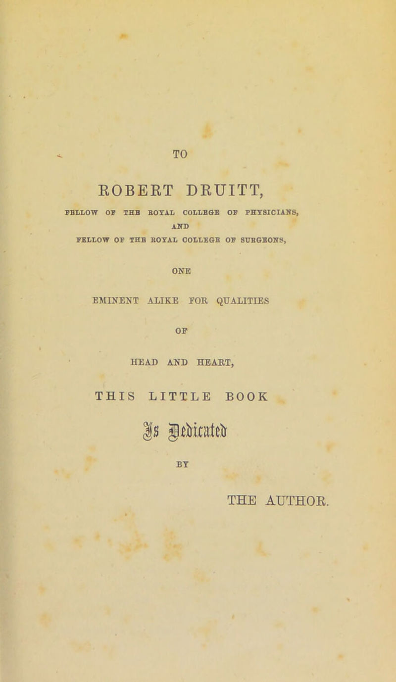 TO ROBERT DRUITT, FBLLOW OF THE ROYAL COLLEGE OF PHYSICIANS, AND FELLOW OF THB ROYAL COLLEGE OF SUBGBONS, ONE EMINENT ALIKE FOR QUALITIES OF HEAD AND HEART, THIS LITTLE BOOK Is jft&irateii BY THE AUTHOR.