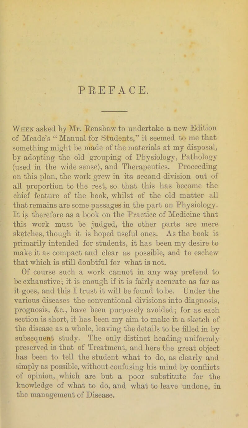 PREFACE. When asked by Mr. Rensbaw to undertake a new Edition of Meade’s “ Manual for Students,” it seemed to me that something might be made of the materials at my disposal, by adopting the old grouping of Physiology, Pathology (used in the wide sense), and Therapeutics. Proceeding on this plan, the work grew in its second division out of all proportion to the rest, so that this has become the chief feature of the book, whilst of the old matter all that remains are some passages in the part on Physiology. It is therefore as a book on the Practice of Medicine that this work must be judged, the other parts are mere sketches, though it is hoped useful ones. As the book is primarily intended for students, it has been my desire to make it as compact and clear as possible, and to eschew that which is still doubtful for what is not. Of course such a work cannot in any way pretend to be exhaustive; it is enough if it is fairly accurate as far as it goes, and this I trust it will be found to be. Under the various diseases the conventional divisions into diagnosis, prognosis, &c., have been purposely avoided; for as each section is short, it has been my aim to make it a sketch of the disease as a whole, leaving the details to be filled in by subsequent study. The only distinct heading uniformly preserved is that of Treatment, and here the great object has been to tell the student what to do, as clearly and simply as possible, without confusing his mind by conflicts of opinion, which are but a poor substitute for the knowledge of what to do, and what to leave undone, in the management of Disease.