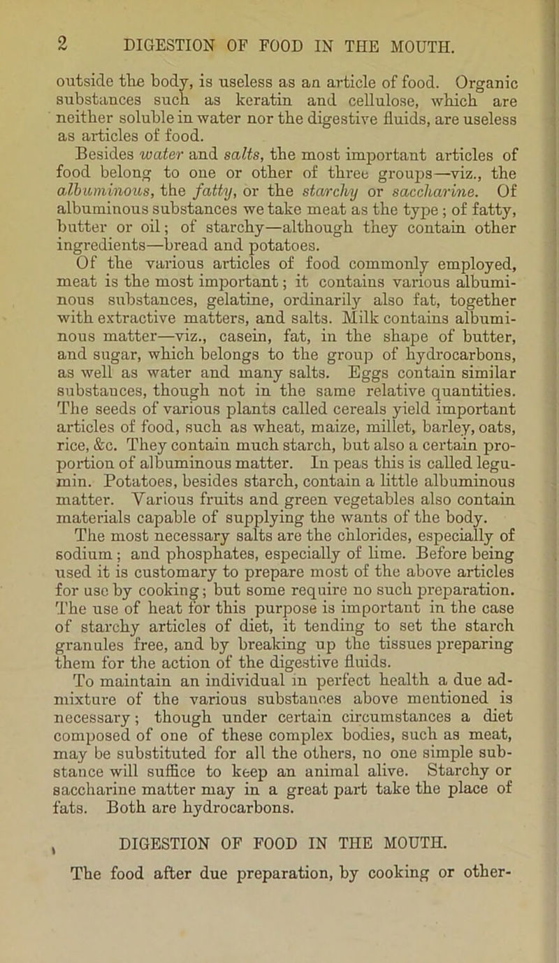 outside the body, is useless as an article of food. Organic substances such as keratin and cellulose, which are neither soluble in water nor the digestive fluids, are useless as articles of food. Besides water and salts, the most important articles of food belong to one or other of three groups—viz., the albuminous, the fatty, or the starchy or saccharine. Of albuminous substances we take meat as the type; of fatty, butter or oil; of starchy—although they contain other ingredients—bread and potatoes. Of the various articles of food commonly employed, meat is the most important; it contains various albumi- nous substances, gelatine, ordinarily also fat, together with extractive matters, and salts. Milk contains albumi- nous matter—viz., casein, fat, in the shape of butter, and sugar, which belongs to the group of hydrocarbons, as well as water and many salts. Eggs contain similar substauces, though not in the same relative quantities. The seeds of various plants called cereals yield important articles of food, such as wheat, maize, millet, barley, oats, rice, &c. They contain much starch, but also a certain pro- portion of albuminous matter. In peas this is called legu- min. Potatoes, besides starch, contain a little albuminous matter. Various fruits and green vegetables also contain materials capable of supplying the wants of the body. The most necessary salts are the chlorides, especially of sodium; and phosphates, especially of lime. Before being used it is customary to prepare most of the above articles for use by cooking; but some require no such preparation. The use of heat for this purpose is important in the case of starchy articles of diet, it tending to set the starch granules free, and by breaking up the tissues preparing them for the action of the digestive fluids. To maintain an individual in perfect health a due ad- mixture of the various substances above mentioned is necessary; though under certain circumstances a diet composed of one of these complex bodies, such as meat, may be substituted for all the others, no one simple sub- stance will suffice to keep an animal alive. Starchy or saccharine matter may in a great part take the place of fats. Both are hydrocarbons. , DIGESTION OF FOOD IN THE MOUTH. The food after due preparation, by cooking or other-