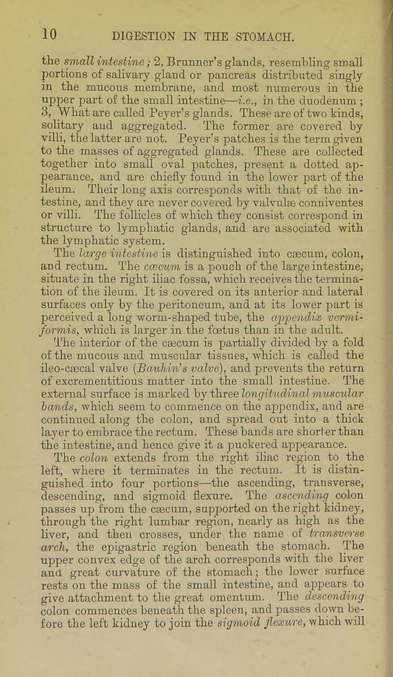 the small intestine; 2, Brunner’s glands, resembling small portions of salivary gland or pancreas distributed singly in the mucous membrane, and most numerous in the upper part of the small intestine—i.e., in the duodenum ; 3, What are called Peyer’s glands. These are of two kinds, solitary aud aggregated. The former are covered by villi, the latter are not. Peyer’s patches is the term given to the masses of aggregated glands. These are collected together into small oval patches, present a dotted ap- pearance, and are chiefly found in the lower part of the ileum. Their long axis corresponds with that of the in- testine, and they are never covered by valvules conniventes or villi. The follicles of which they consist correspond in structure to lymphatic glands, and are associated with the lymphatic system. The large intestine is distinguished into caecum, colon, and rectum. The ccecum is a pouch of the large intestine, situate in the right iliac fossa, which receives the termina- tion of the ileum. It is covered on its anterior and lateral surfaces only by the peritoneum, and at its lower part is perceived a long worm-shaped tube, the appendix vermi- formis, which is larger in the foetus than in the adult. The interior of the caecum is partially divided by a fold of the mucous and muscular tissues, which is called the ileo-caecal valve (Bauhin’s valve), and prevents the return of excrementitious matter into the small intestine. The external surface is marked by three longitudinal muscular bands, which seem to commence on the appendix, and are continued along the colon, and spread out into a thick layer to embrace the rectum. These bands are shorter than the intestine, and hence give it a puckered appearance. The colon extends from the right iliac region to the left, where it terminates in the rectum. It is distin- guished into four portions—the ascending, transverse, descending, and sigmoid flexure. The ascending colon passes up from the caecum, supported on the right kidney, through the right lumbar region, nearly as high as the liver, and then crosses, under the name of transverse arch, the epigastric region beneath the stomach. The upper convex edge of the arch corresponds with the liver and great curvature of the stomach ; the lower surface rests on the mass of the small intestine, and appears to give attachment to the great omentum. The descending colon commences beneath the spleen, and passes down be- fore the left kidney to join the sigmoid flexure, which will