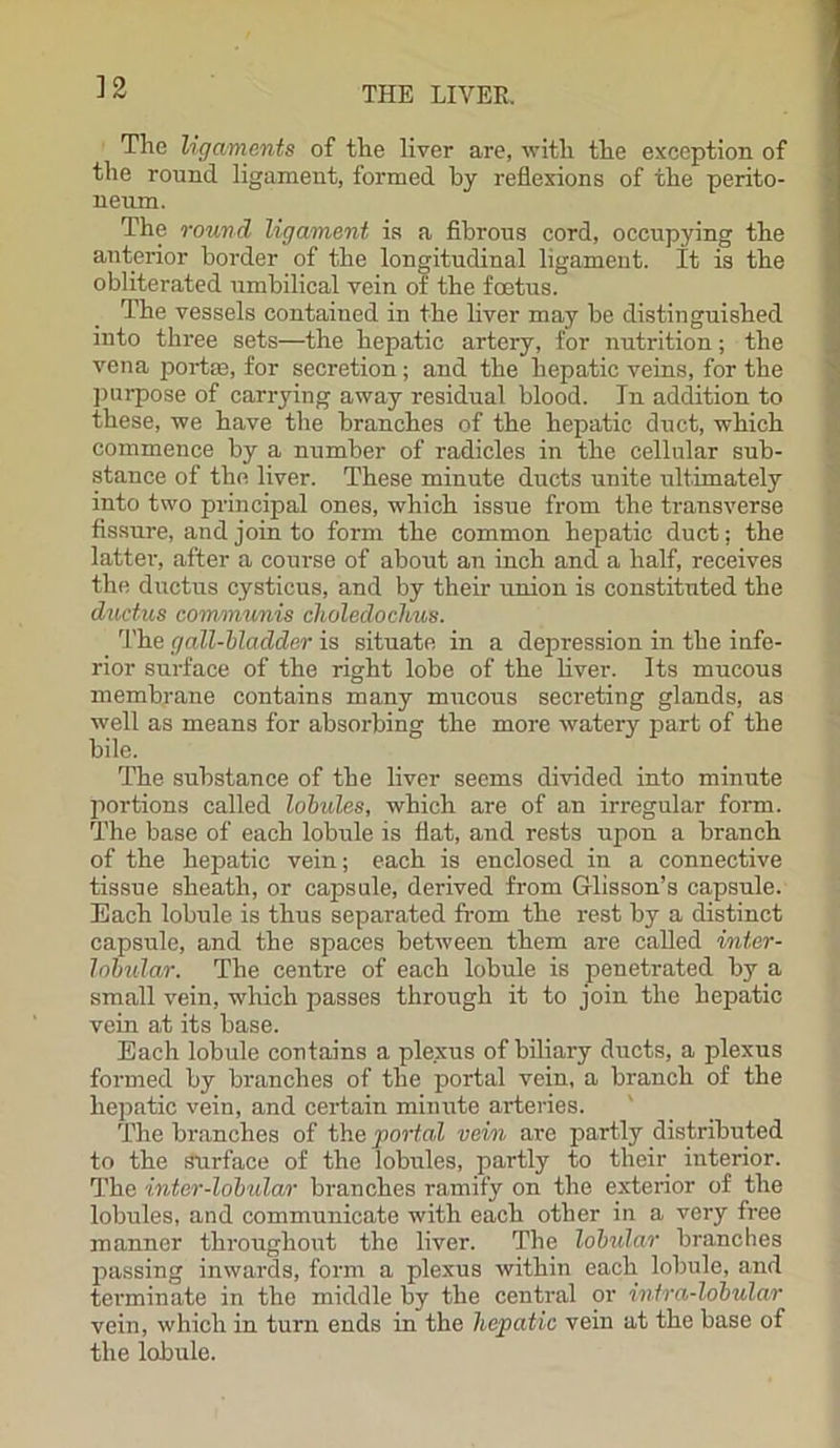 The ligaments of the liver are, with the exception of the round ligament, formed by reflexions of the perito- neum. The round ligament is a fibrous cord, occupying the anterior border of the longitudinal ligament. It is the obliterated umbilical vein of the foetus. The vessels contained in the liver may be distinguished into three sets—the hepatic artery, for nutrition; the vena portae, for secretion; and the hepatic veins, for the purpose of carrying away residual blood. In addition to these, we have the branches of the hepatic duct, which commence by a number of radicles in the cellular sub- stance of the liver. These minute ducts unite ultimately into two principal ones, which issue from the transverse fissure, and join to form the common hepatic duct; the latter, after a course of about an inch and a half, receives the ductus cysticus, and by their union is constituted the ductus communis choledochus. The gall-bladder is situate in a depression in the infe- rior surface of the right lobe of the liver. Its mucous membrane contains many mucous secreting glands, as well as means for absorbing the more watery part of the bile. The substance of the liver seems divided into minute portions called lobules, which are of an irregular form. The base of each lobule is flat, and rests upon a branch of the hepatic vein; each is enclosed in a connective tissue sheath, or capsule, derived from Glisson’s capsule. Each lobule is thus separated from the rest by a distinct capsule, and the spaces between them are called inter- lobular. The centre of each lobule is penetrated by a small vein, which passes through it to join the hepatic vein at its base. Each lobule contains a plexus of biliary ducts, a plexus formed by branches of the portal vein, a branch of the hepatic vein, and certain minute arteries. The branches of the portal vein are partly distributed to the surface of the lobules, partly to their interior. The inter-lobular branches ramify on the exterior of the lobules, and communicate with each other in a very free manner throughout the liver. The lobular branches passing inwards, form a plexus within each lobule, and terminate in the middle by the central or intra-lobular vein, which in turn ends in the hepatic vein at the base of the lobule.