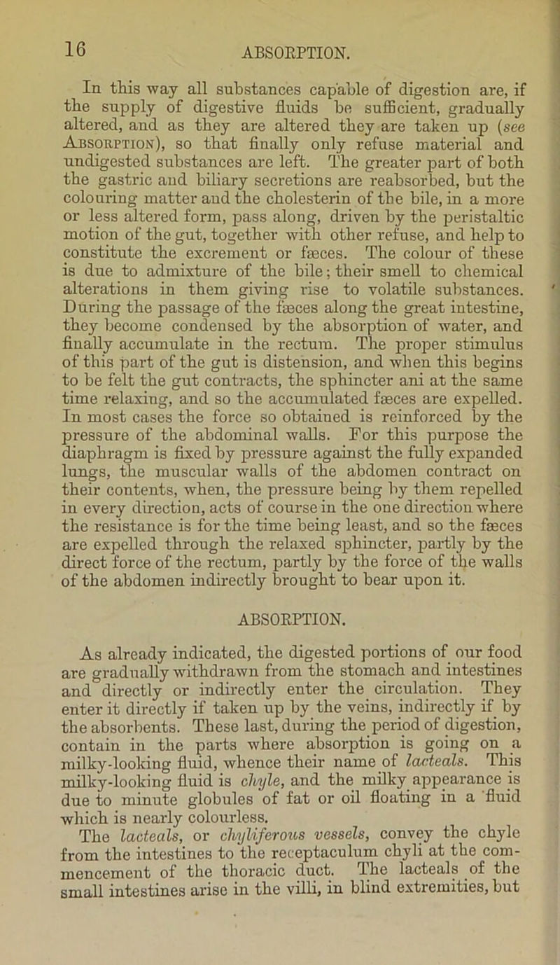 ABSOKPTION. In this way all substances capable of digestion are, if the supply of digestive fluids be sufficient, gradually altered, and as they are altered they are taken up (see Absorption), so that finally only refuse material and undigested substances are left. The greater part of both the gastric and biliary secretions are reabsorbed, but the colouring matter and the cholesterin of the bile, in a more or less altered form, pass along, driven by the peristaltic motion of the gut, together with other refuse, and help to constitute the excrement or faeces. The colour of these is due to admixture of the bile; their smell to chemical alterations in them giving rise to volatile substances. During the passage of the feces along the great intestine, they become condensed by the absorption of water, and finally accumulate in the rectum. The proper stimulus of this part of the gut is distension, and when this begins to be felt the gut contracts, the sphincter ani at the same time relaxing, and so the accumulated faeces are expelled. In most cases the force so obtained is reinforced by the pressure of the abdominal walls. For this purpose the diaphragm is fixed by pressure against the fully expanded lungs, the muscular walls of the abdomen contract on their contents, when, the pressure being by them repelled in every direction, acts of course in the one direction where the resistance is for the time being least, and so the feces are expelled through the relaxed sphincter, partly by the direct force of the rectum, partly by the force of the walls of the abdomen indirectly brought to bear upon it. ABSOEPTION. As already indicated, the digested portions of our food are gradually -withdrawn from the stomach and intestines and directly or indirectly enter the. circulation. They enter it directly if taken up by the veins, indirectly if by the absorbents. These last, during the period of digestion, contain in the parts where absorption is going on a milky-looking fluid, whence their name of lacteals. This milky-looking fluid is chyle, and the milky appearance is due to minute globules of fat or oil floating in a fluid which is nearly colourless. The lacteals, or chyliferous vessels, convey the chyle from the intestines to the reeeptaculum chyli at the com- mencement of the thoracic duct. The lacteals of the small intestines arise in the villi, in blind extremities, but