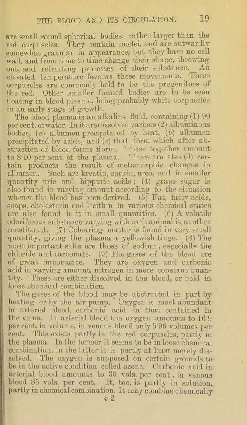are small round spherical bodies, rather larger than the red corpuscles. They contain nuclei, and are outwardly somewhat granular in appearance; hut they have no cell wall, and from time to time change their shape, throwing out, and retracting processes of their substance. An elevated temperature favours these movements. These corpuscles are commonly held to be the progenitors of the red. Other smaller formed bodies are to be seen Boating in blood plasma, being probably white corpuscles in an early stage of growth. The blood plasma is an alkaline fluid, containing (1) 90 per cent, of water. In it are dissolved various (2) albuminous bodies, (a) albumen precipitated by heat, (5) albumen precipitated by acids, and (c) that form which after ab- straction of blood forms fibrin. These together amount to 8T0 per cent, of the plasma. There are also (3) cer- tain products the result of metamorphio changes in albumen. Such are kreatin, sarkin, urea, and in smaller quantity uric and hippuric acids; (4) grape sugar is also found in varying amount according to the situation whence the blood has been derived. (5) Fat, fatty acids, soaps, cholesterin and lecithin in various chemical states are also found in it in small quantities. (6) A volatile odoriferous substance varying with each animal is, another constituent. (7) Coloui-ing matter is found in very small quantity, giving the plasma a yellowish tinge. (8) The most important salts are those of sodium, especially the chloride and carbonate. (9) The gases of the blood, are of great importance. They are oxygen and carbonic acid in varying amount, nitrogen in more constant quan- tity. These are either dissolved in the blood, or held in loose chemical combination. The gases of the blood may be abstracted in part by heating or by the air-pump. Oxygen is most abundant in arterial blood, carbonic acid in that contained in the veins. In arterial blood the oxygen amounts to 16'9 per cent, in volume, in venous blood only 5’96 volumes per cent. This exists partly in the red corpuscles, partly in the plasma. In the former it seems to be in loose chemical combination, in the latter it is partly at least merely dis- solved. The oxygen is supposed on certain grounds to be in the active condition called ozone. Carbonic acid in arterial blood amounts to 30 vols. per cent., in venous blood 35 vols. per cent. It, too, is partly in solution, partly in chemical combination. It may combine chemically
