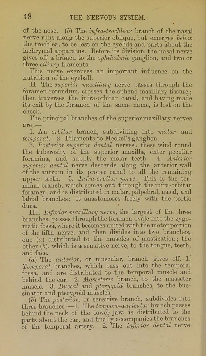of the nose. (b) The infra-trochlea,r branch of the nasal nerve runs along the superior oblique, but emerges below the trochlea, to be lost on the eyelids and parts about the lachrymal apparatus. Before its division, the nasal nerve gives off a branch to the ophthalmic ganglion, and two or three ciliary filaments. This nerve exercises an important influence on the nutrition of the eyeball. II. The superior maxillary nerve pisses through the foramen rotundum, crosses the sphcno-maxillary fissure ; then traverses the infra-orbitar canal, and having made its exit by the foramen of the same name, is lost on the cheek. The principal branches of the superior maxillary nerves are:— 1. An orbitar branch, subdividing into malar and temporal. 2. Filaments to Meckel’s ganglion. 3. Posterior superior dental nerves: these wind round the tuberosity of the superior maxilla, enter peculiar foramina, and supply the molar teeth. 4. Anterior superior dental nerve descends along the anterior wall of the antrum in its proper canal to all the remaining upper teeth. 5. Infra-orbitar nerve. This is the ter- minal branch, which comes out through the infra-orbitar foramen, and is distributed in malar, palpebral, nasal, and labial branches; it anastomoses freely with the portio dura. III. Inferior maxillary nerve, the largest of the three branches, passes through the foramen ovale into the zygo- matic fossa, where it becomes united with the motor portion of the fifth nerve, and then divides into two branches, one (a) distributed to the muscles of mastication; the other (b), which is a sensitive nerve, to the tongue, teeth, and face. (a) The anterior, or muscular, branch gives off, 1. Temporal branches, which pass out into the temporal fossa, and are distributed to the temporal muscle and behind the ear. 2. Masseteric branch, to the masseter muscle. 3. Buccal and pterygoid branches, to the buc- cinator and pterygoid muscles. (b) The posterior, or sensitive branch, subdivides into three branches :—1. The temporo-auricular branch passes behind the neck of the lower jaw, is distributed to the parts about the ear, and finally accompanies the branches of the temporal artery. 2. The inferior dental nerve