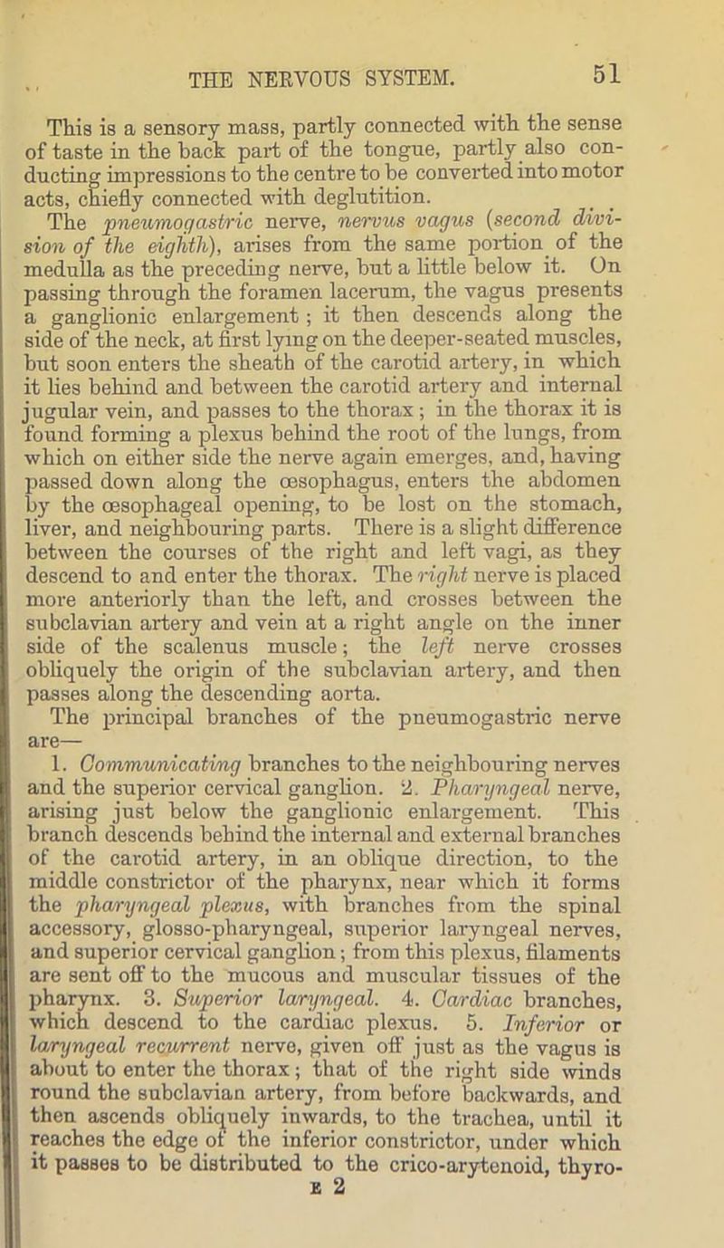 This is a sensory mass, partly connected with the sense of taste in the back part of the tongue, partly also con- ducting impressions to the centre to be converted into motor acts, chiefly connected with deglutition. The pneumogastric nerve, nervus vagus (second divi- sion of the eighth), arises from the same portion, of the medulla as the preceding nerve, but a little below it. On passing through the foramen lacerum, the vagus presents a ganglionic enlargement; it then descends along the side of the neck, at first lying on the deeper-seated muscles, but soon enters the sheath of the carotid artery, in which it lies behind and between the carotid artery and internal jugular vein, and passes to the thorax ; in the thorax it is found forming a plexus behind the root of the lungs, from which on either side the nerve again emerges, and, having passed down along the oesophagus, enters the abdomen by the oesophageal opening, to be lost on the stomach, liver, and neighbouring parts. There is a slight difference between the courses of the right and left vagi, as they descend to and enter the thorax. The right nerve is placed more anteriorly than the left, and crosses between the subclavian artery and vein at a right angle on the inner side of the scalenus muscle; the left nerve crosses obliquely the origin of the subclavian artery, and then passes along the descending aorta. The principal branches of the pneumogastric nerve are— 1. Communicating branches to the neighbouring nerves and the superior cervical ganglion. 2. Pharyngeal nerve, arising just below the ganglionic enlargement. This branch descends behind the internal and external branches of the carotid artery, in an oblique direction, to the middle constrictor of the pharynx, near which it forms the pharyngeal plexus, with branches from the spinal accessory, glosso-pharyngeal, superior laryngeal nerves, and superior cervical ganglion; from this plexus, filaments are sent off to the mucous and muscular tissues of the pharynx. 3. Superior laryngeal. 4. Cardiac branches, which descend to the cardiac plexus. 5. Inferior or laryngeal recurrent nerve, given oft’ just as the vagus is about to enter the thorax; that of the right side winds round the subclavian artery, from before backwards, and then ascends obliquely inwards, to the trachea, until it reaches the edge of the inferior constrictor, under which it passes to be distributed to the crico-arytenoid, thyro-