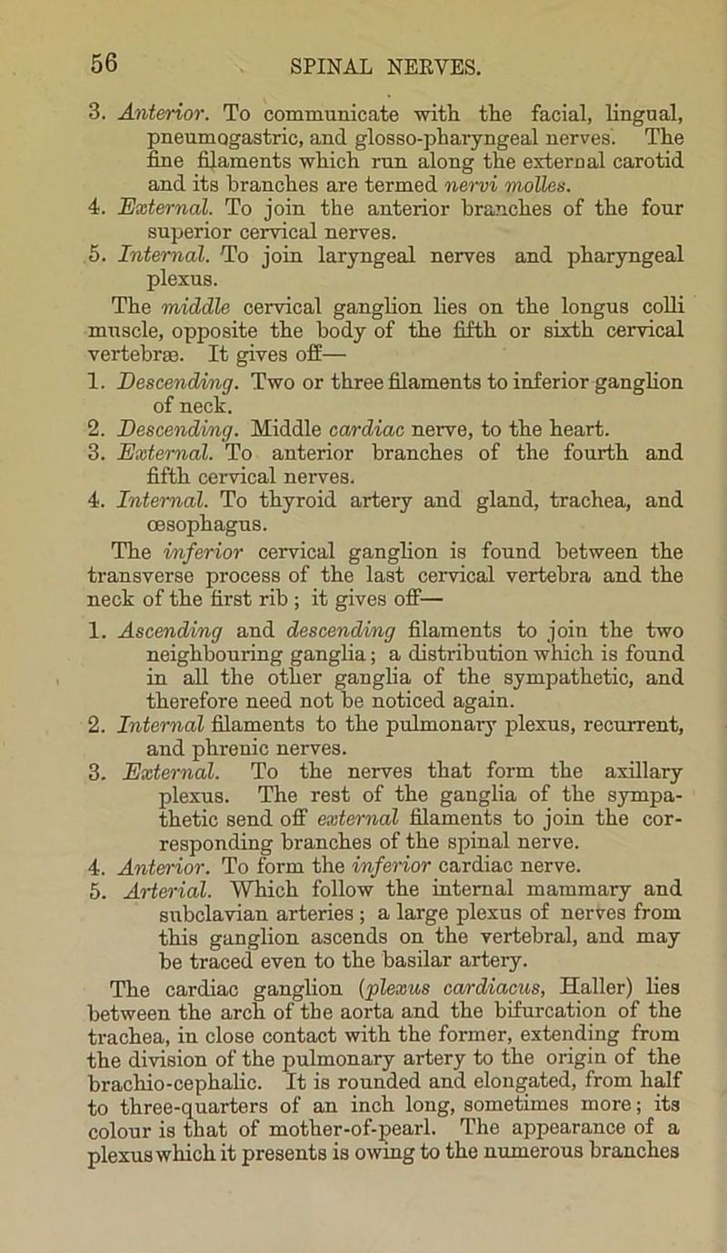 3. Anterior. To communicate with the facial, lingual, pneumogastric, and glosso-pharyngeal nerves. The fine filaments which run along the external carotid and its branches are termed nervi molles. 4. External. To join the anterior branches of the four superior cervical nerves. 5. Internal. To join laryngeal nerves and pharyngeal plexus. The middle cervical ganglion lies on the longus colli muscle, opposite the body of the fifth or sixth cervical vertebras. It gives off— 1. Descending. Two or three filaments to inferior ganglion of neck. 2. Descending. Middle cardiac nerve, to the heart. 3. External. To anterior branches of the fourth and fifth cervical nerves. 4. Internal. To thyroid artery and gland, trachea, and oesophagus. The inferior cervical ganglion is found between the transverse process of the last cervical vertebra and the neck of the first rib ; it gives off— 1. Ascending and descending filaments to join the two neighbouring ganglia; a distribution which is found in all the other ganglia of the sympathetic, and therefore need not be noticed again. 2. Internal filaments to the pulmonai-y plexus, recurrent, and phrenic nerves. 3. External. To the nerves that form the axillary plexus. The rest of the ganglia of the sympa- thetic send off external filaments to join the cor- responding branches of the spinal nerve. 4. Anterior. To form the inferior cardiac nerve. 5. Arterial. Which follow the internal mammary and subclavian arteries ; a large plexus of nerves from this ganglion ascends on the vertebral, and may be traced even to the basilar artery. The cardiac ganglion (plexus cardiacus, Haller) lies between the arch of the aorta and the bifurcation of the trachea, in close contact with the former, extending from the division of the pulmonary artery to the origin of the brachio-cephalic. It is rounded and elongated, from half to three-quarters of an inch long, sometimes more; its colour is that of mother-of-pearl. The appearance of a plexus which it presents is owing to the numerous branches