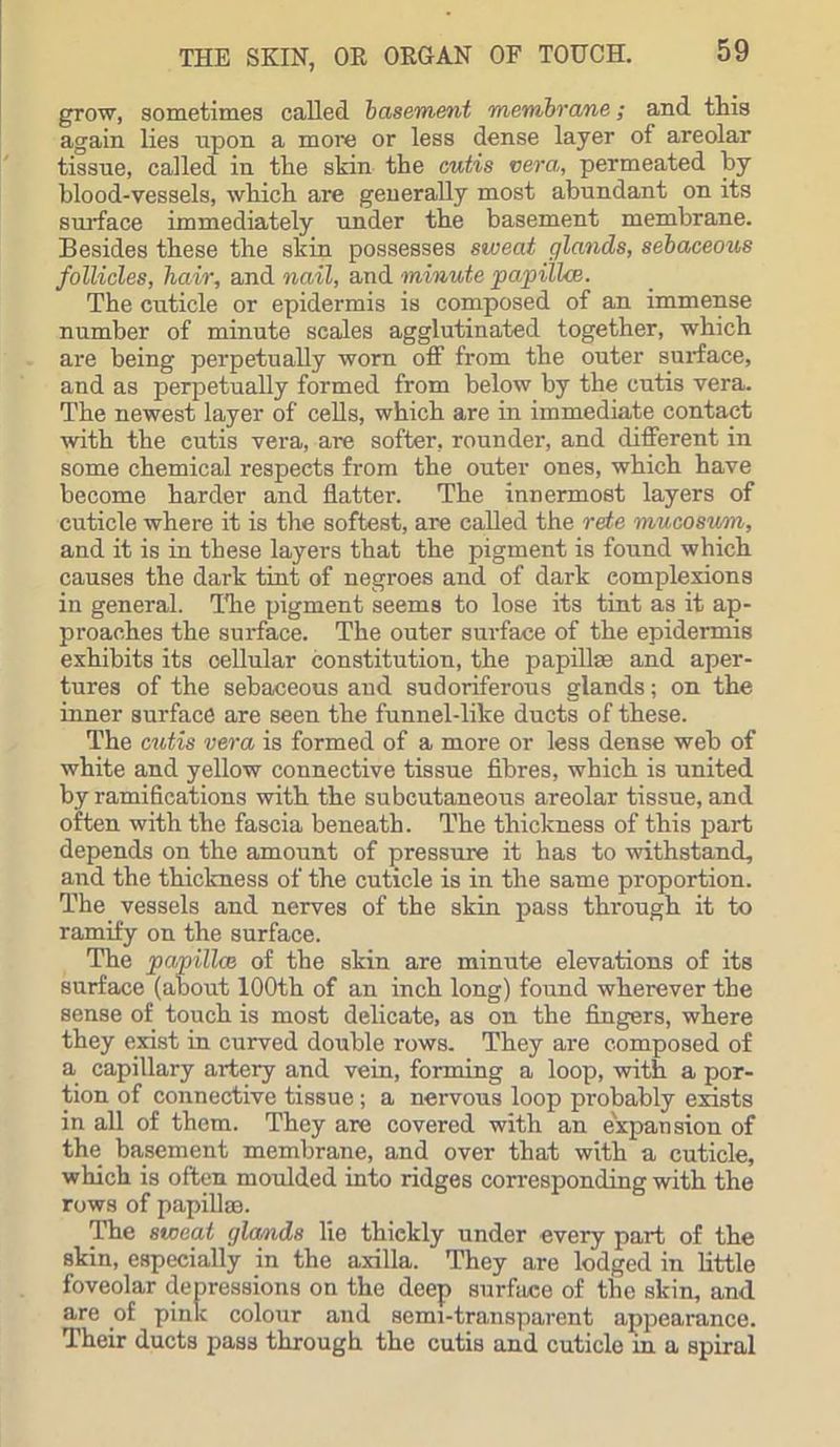 grow, sometimes called basement membrane; and this again lies upon a more or less dense layer of areolar tissue, called in the skin the cutis vera, permeated by blood-vessels, which are generally most abundant on its surface immediately under the basement membrane. Besides these the skin possesses sweat glands, sebaceous follicles, hair, and nail, and minute papilla:. The cuticle or epidermis is composed of an immense number of minute scales agglutinated together, which are being perpetually worn off from the outer surface, and as perpetually formed from below by the cutis vera. The newest layer of cells, which are in immediate contact with the eutis vera, are softer, rounder, and different in some chemical respects from the outer ones, which have become harder and flatter. The innermost layers of cuticle where it is the softest, are called the rete mucosum, and it is in these layers that the pigment is found which causes the dark tint of negroes and of dark complexions in general. The pigment seems to lose its tint as it ap- proaches the surface. The outer surface of the epidermis exhibits its cellular constitution, the papillae and aper- tures of the sebaceous and sudoriferous glands; on the inner surface are seen the funnel-like ducts of these. The cutis vera is formed of a more or less dense web of white and yellow connective tissue fibres, which is united by ramifications with the subcutaneous areolar tissue, and often with the fascia beneath. The thickness of this part depends on the amount of pressure it has to withstand, and the thickness of the cuticle is in the same proportion. The vessels and nerves of the skin pass through it to ramify on the surface. The papilla} of the skin are minute elevations of its surface (about 100th of an inch long) found wherever the sense of touch is most delicate, as on the fingers, where they exist in curved double rows. They are composed of a capillary artery and vein, forming a loop, with a por- tion of connective tissue; a nervous loop probably exists in all of them. They are covered with an expansion of the basement membrane, and over that with a cuticle, which is often moulded into ridges corresponding with the rows of papillaa. The sweat glands lie thiekly under every part of the skin, especially in the axilla. They are lodged in little foveolar depressions on the deep surface of the skin, and are of pink colour and semi-transparent appearance. Their ducts pas3 through the cutis and cuticle in a spiral