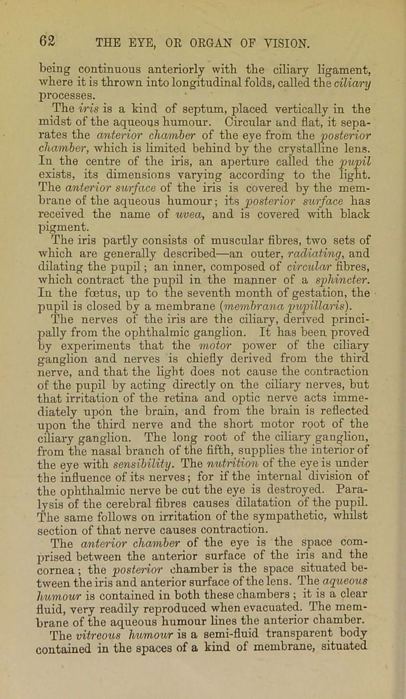 being continuous anteriorly with the ciliary ligament, where it is thrown into longitudinal folds, called the ciliary processes. The iris is a kind of septum, placed vertically in the midst of the aqueous humour. Circular and flat, it sepa- rates the anterior chamber of the eye from the posterior chamber, which is limited behind by the crystalline lens. In the centre of the iris, an aperture called the pupil exists, its dimensions varying according to the light. The anterior surface of the iris is covered by the mem- brane of the aqueous humour; its posterior surface has received the name of uvea, and is covered with black pigment. The iris partly consists of muscular fibres, two sets of which are generally described—an outer, radiating, and dilating the pupil; an inner, composed of circular fibres, which contract the pupil in the manner of a sphincter. In the foetus, up to the seventh month of gestation, the pupil is closed by a membrane (membrana pupillaris). The nerves of the iris are the ciliary, derived princi- pally from the ophthalmic ganglion. It has been proved by experiments that the motor power of the ciliary ganglion and nerves is chiefly derived from the third nerve, and that the light does not cause the contraction of the pupil by acting directly on the ciliary nerves, but that irritation of the retina and optic nerve acts imme- diately upon the brain, and from the brain is reflected upon the third nerve and the short motor root of the ciliary ganglion. The long root of the ciliary ganglion, from the nasal branch of the fifth, supplies the interior of the eye with sensibility. The nutrition of the eye is under the influence of its nerves; for if the internal division of the ophthalmic nerve be cut the eye is destroyed. Para- lysis of the cerebral fibres causes dilatation of the pupil. The same follows on irritation of the sympathetic, whilst section of that nerve causes contraction. The anterior chamber of the eye is the Space com- prised between the anterior surface of the iris and the cornea; the posterior chamber is the space situated be- tween the iris and anterior surface of the lens. The aqueous liumowr is contained in both these chambers ; it is a clear fluid, very readily reproduced when evacuated. The mem- brane of the aqueous humour lines the anterior chamber. The vitreous humour is a semi-fluid transparent body contained in the spaces of a kind of membrane, situated