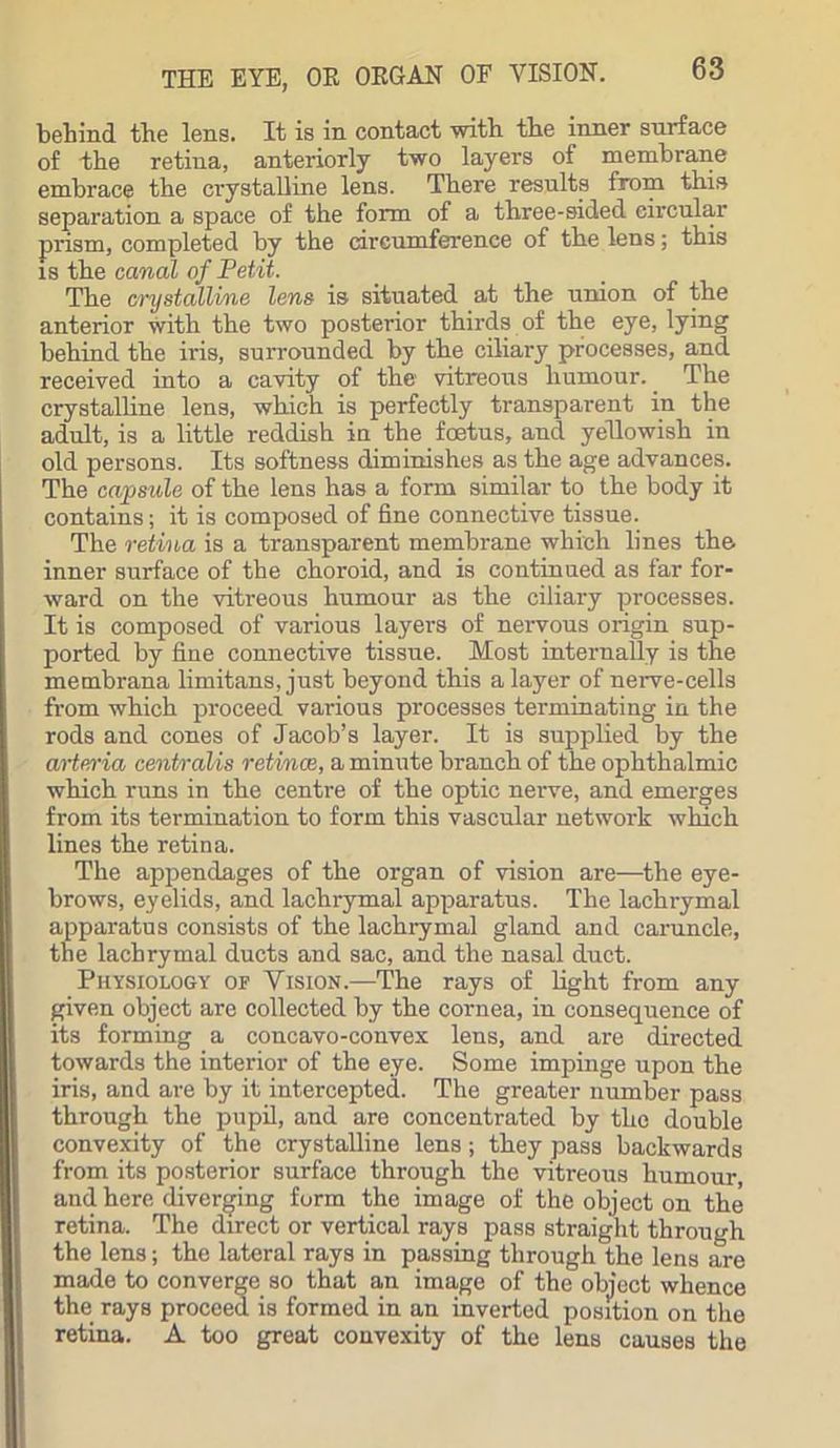 behind the lens. It is in contact with the inner surface of the retina, anteriorly two layers of membrane embrace the crystalline lens. There results from this separation a space of the form of a three-sided circular prism, completed by the circumference of the lens; this is the canal of Petit. The crystalline lens is situated at the union of the anterior with the two posterior thirds of the eye, lying behind the iris, surrounded by the ciliary processes, and received into a cavity of the vitreous humour. The crystalline lens, which is perfectly transparent in the adult, is a little reddish in the foetus, and yellowish in old persons. Its softness diminishes as the age advances. The capsule of the lens has a form similar to the body it contains; it is composed of fine connective tissue. The retina is a transparent membrane which lines the. inner surface of the choroid, and is continued as far for- ward on the vitreous humour as the ciliary processes. It is composed of various layers of nervous origin sup- ported by fine connective tissue. Most internally is the metnbrana limitans, just beyond this a layer of nerve-cells from which proceed various processes terminating in the rods and cones of Jacob’s layer. It is supplied by the arteria centralis retinae, a minute branch of the ophthalmic which runs in the centre of the optic nerve, and emerges from its termination to form this vascular network which lines the retina. The appendages of the organ of vision are—the eye- brows, eyelids, and lachrymal apparatus. The lachrymal apparatus consists of the lachrymal gland and caruncle, the lachrymal ducts and sac, and the nasal duct. Physiology of Vision.—The rays of light from any given object are collected by the cornea, in consequence of its forming a concavo-convex lens, and are directed towards the interior of the eye. Some impinge upon the iris, and are by it intercepted. The greater number pass through the pupil, and are concentrated by the double convexity of the crystalline lens; they pass backwards from its posterior surface through the vitreous humour, and here diverging form the image of the object on the retina. The direct or vertical rays pass straight through the lens; the lateral rays in passing through the lens are made to converge so that an image of the object whence the rays proceed is formed in an inverted position on the retina. A too great convexity of the lens causes the