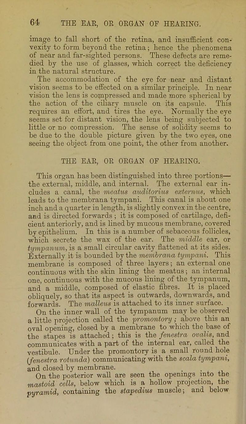 image to fall sliort of the retina, and insufficient con- vexity to form beyond the retina; hence the phenomena of near and far-sighted persons. These defects are reme- died by the use of glasses, which correct the deficiency in the natural structure. The accommodation of the eye for near and distant vision seems to be effected on a similar principle. In near vision the lens is compressed and made more spherical by the action of the ciliary muscle on its capsule. This requires an effort, and tires the eye. Normally the eye seems set for distant vision, the lens being subjected to little or no compression. The sense of solidity seems to be due to the double picture given by the two eyes, one seeing the object from one point, the other from another. THE EAR, OR ORGAN OF HEARING. This organ has been distinguished into three portions— the external, middle, and internal. The external ear in- cludes a canal, the meatus auditorius ext emus, which leads to the membrana tympani. This canal is about one inch and a quarter in length, is slightly convex in the centre, and is directed forwards ; it is composed of cartilage, defi- cient anteriorly, and is lined by mucous membrane, covered by epithelium. In this is a number of sebaceous follicles, which secrete the wax of the ear. The middle ear, or tympanum, is a small circular cavity flattened at its sides. Externally it is bounded by the membrana tympani. This membrane is composed of three layers; an external one continuous with the skin lining the meatus; an internal one, continuous with the mucous lining of the tympanum, and a middle, composed of elastic fibres. It is placed obliquely, so that its aspect is outwards, downwards, and forwards. The malleus is attached to its inner surface. On the inner wall of the tympanum may be observed a little projection called the promontory; above this an oval opening, closed by a membrane to which the base of the stapes is attached; this is the fenestra ovalis, and communicates with a part of the internal ear, called the vestibule. Under the promontory is a small round hole (fenestra rotunda) communicating with the scala tympani, and closed by membrane. On the posterior wall are seen the openings into the mastoid cells, below which is a hollow projection, the pyramid, containing the stapedius muscle; and below