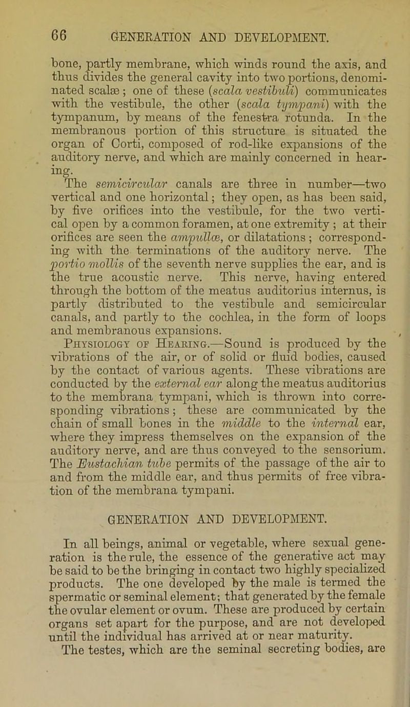 bone, partly membrane, which winds round the axis, and thus divides the general cavity into two portions, denomi- nated scalae ; one of these (scala vestibuli) commuuicates with the vestibule, the other (scala tympani) with the tympanum, by means of the fenestra, rotunda. In the membranous portion of this structure is situated the organ of Oorti, composed of rod-like expansions of the auditory nerve, and which are mainly concerned in hear- ing- The semicircular canals are three in number—two vertical and one horizontal; they open, as has been said, by five orifices into the vestibule, for the two verti- cal open by a common foramen, at one extremity ; at their orifices are seen the ampullce, or dilatations ; correspond- ing with the terminations of the auditory nerve. The portio mollis of the seventh nerve supplies the ear, and is the true acoustic nerve. This nerve, having entered through the bottom of the meatus auditorius internus, is partly distributed to the vestibule and semicircular canals, and partly to the cochlea, in the form of loops and membranous expansions. Physiology of Heaping.—Sound is produced by the vibrations of the air, or of solid or fluid bodies, caused by the contact of various agents. These vibrations are conducted by the external car along the meatus auditorius to the membrana tympani, which is thrown into corre- sponding vibrations; these are communicated by the chain of small bones in the middle to the internal ear, where they impress themselves on the expansion of the auditory nerve, and are thus conveyed to the sensorium. The Eustachian tube permits of the passage of the air to and from the middle ear, and thus permits of free vibra- tion of the membrana tympani. GENERATION AND DEVELOPMENT. In all beings, animal or vegetable, where sexual gene- ration is the rule, the essence of the generative act may be said to be the bringing in contact two highly specialized products. The one developed by the male is termed the spermatic or seminal element; that generated by the female the ovular element or ovum. These are produced by certain organs set apart for the purpose, and are not developed until the individual has arrived at or near maturity. The testes, which are the seminal secreting bodies, are