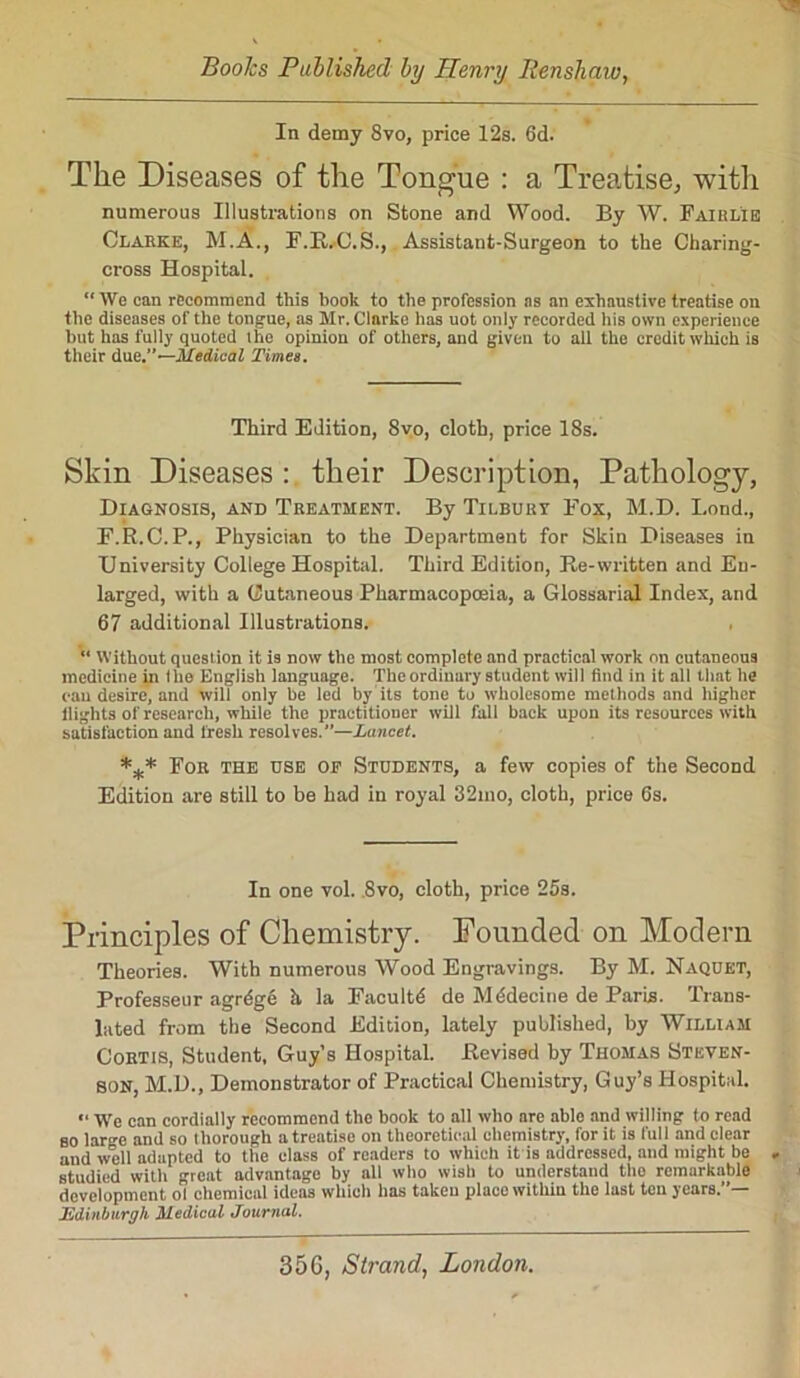 Boohs Published by Henry Renshaio, In demy 8vo, price 12s. 6d. The Diseases of the Tongue : a Treatise, with numerous Illustrations on Stone and Wood. By W. Fairl'ie Clarke, M.A., F.R.O.S., Assistant-Surgeon to the Charing- cross Hospital. “ We can recommend this book to the profession as an exhaustive treatise on the diseases of the tongue, as Mr. Clnrke has uot only recorded his own experience but has fully quoted the opinion of others, and given to all the credit which is their due.”—Medical Times. Third Edition, Svo, cloth, price 18s. Skin Diseases : their Description, Pathology, Diagnosis, and Treatment. By Tilbury Fox, M.D. Bond., F.R.C.P., Physician to the Department for Skin Diseases in University College Hospital. Third Edition, Re-written and En- larged, with a Cutaneous Pharmacopoeia, a Glossarial Index, and 67 additional Illustrations. “ Without question it is now the most complete and practical work on cutaneous medicine in the English language. The ordinary student will find in it all that he can desire, and will only be led by its tone to wholesome methods and higher llighls of research, while the practitioner will full back upon its resources with satisfaction and fresh resolves.”—Lancet. *** For the use op Students, a few copies of the Second Edition are still to be had in royal 32mo, cloth, price 6s. In one vol. 8vo, cloth, price 25s. Principles of Chemistry. Founded on Modern Theories. With numerous Wood Engravings. By M. Naquet, Professeur agrdge h la Facultd de Mddecine de Paris. Trans- lated from the Second Edition, lately published, by William Cortis, Student, Guy’s Hospital. Revised by Thomas Steven- son, M.D., Demonstrator of Practical Chemistry, Guy’s Hospital. We can cordially recommend the book to all who are able and willing to read so lar^e and so thorough a treatise on theoretical chemistry, for it is full and clear and well adapted to the class of readers to which it is addressed, and might be - studied with great advantage by all who wish to understand tho remarkable development ol chemical ideas which has taken place within the last ten years.”— Edinburgh Medical Journal. 356, Strand, London.