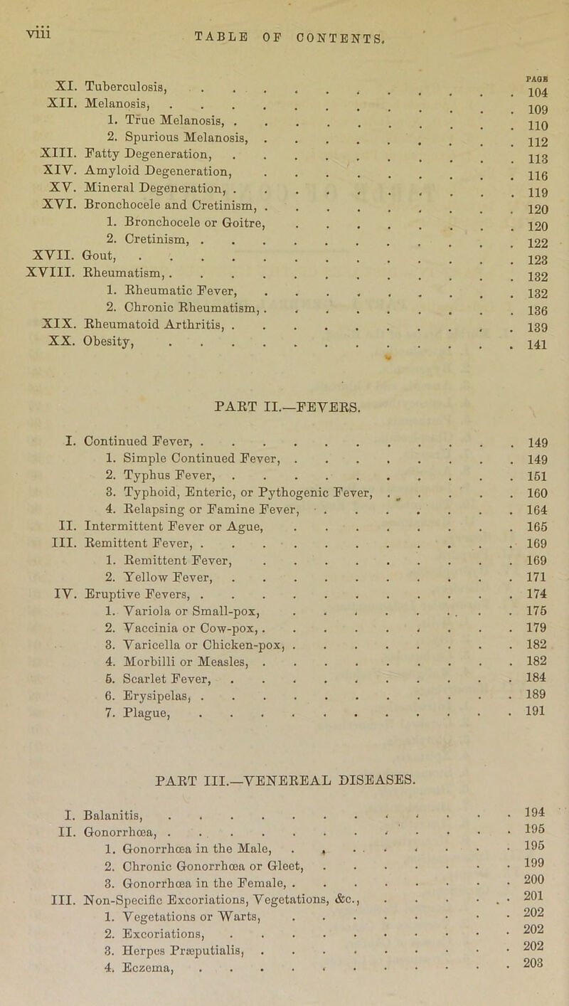 VIII XI. Tuberculosis, 104 XII. Melanosis, 1. True Melanosis, -qq 2. Spurious Melanosis, H2 XIII. Patty Degeneration, jjg XIV. Amyloid Degeneration, XV. Mineral Degeneration, ......... 119 XVI. Broncliocele and Cretinism, 1. Bronchocele or Goitre, 120 2. Cretinism, XVII. Gout, .......... 123 XVIII. Bheumatism,............ 132 1. Bheumatic Pever, 132 2. Chronic Bheumatism,. 13g XIX. Eheumatoid Arthritis, 139 XX. Obesity, % PART II.—FEVERS. I. Continued Pever, 149 1. Simple Continued Pever, 149 2. Typhus Pever, 161 3. Typhoid, Enteric, or Pythogenic Pever, . ^ . . . 160 4. Relapsing or Famine Fever, • 164 II. Intermittent Pever or Ague, 165 III. Remittent Pever, 169 1. Remittent Pever, 169 2. Yellow Pever, 171 IV. Eruptive Fevers, 174 1. Variola or Small-pox, . . . . . ... . 175 2. Vaccinia or Cow-pox, 179 3. Varicella or Chicken-pox, 182 4. Morbilli or Measles, 182 6. Scarlet Pever, 184 6. Erysipelas, 189 7. Plague, 191 PART III.—VENEREAL DISEASES. I. Balanitis, < - • • .194 II. Gonorrhoea, 195 1. Gonorrhoea in the Male, . , 195 2. Chronic Gonorrhoea or Gleet, 199 3. Gonorrhoea in the Female, 200 III. Non-Specific Excoriations, Vegetations, &c., . . • . • 201 1. Vegetations or Warts, 202 2. Excoriations, . 202 3. Herpes Prseputialis, 202