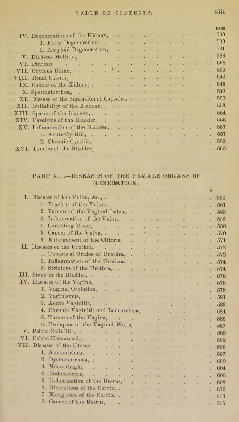 PAGE IY. Degenerations of the Kidney, . . . • • • • 630 1. Patty Degeneration, 630 2. Amylojd Degeneration, ........ 631 Y. Diabetes Mellitus, 633 YI. Diuresis, 638 VII. Chylous Urine, . . . * . . • • • • • • 639 VIII. Renal Calculi, 542 IX. Cancer of the Kidney, .......... 645 X. Spermatorrhoea, 547 XI. Disease of the Supra-Renal Capsules, ....... 550 XII. Irritability of the Bladder, 553 XIII. Spasm of the Bladder, 554 XIV. Paralysis of the Bladder, 555 XY. Inflammation of the Bladder, 657 1. Acute Cystitis, .......... 557 2. Chronic Cystitis, 559 XYI. Tumors of the Bladder, 560 PART XII.—DISEASES OP THE PEMALE ORGANS OP GENERATION. I. Diseases of the Vulva, &c., . 1. Pruritus of the Vulva, 2. Tumors of the Vaginal Lahia, . 3. Inflammation of the Vulva, 4. Corroding Ulcer, 5. Cancer of the Vulva, . 6. Enlargement of the Clitoris, II. Diseases of the Urethra, . ' . 1. Tumors at Orifice of Urethra, . 2. Inflammation of the Urethra, . 3. Stricture of the Urethra, . III. Stone in the Bladder, .... IV. Diseases of the Vagina, 1. Vaginal Occlusion, 2. Vaginismus, .... 3. Acute Vaginitis, 4. Chronic Vaginitis and Leucorrhcea, 6. Tumors of the Vagina, 6. Prolapsus of the Vaginal Walls, V. Pelvic Cellulitis VI. Pelvic Ha3matocele, .... VII. Diseases of the Uterus, 1. Amenorrhoea, .... 2. Dysmenorrhoea, .... 3. Menorrhagia, .... 4. Endometritis 6. Inflammation of the Uterus, 1 6. Ulcerations of the Cervix, . 7. Elongation of the Cervix, . 8. Cancer of the Uterus, 561 561 563 566 569 570 671 572 572 574 574 576 578 678 681 683 684 686 687 689 592 696 697 600 604 606 608 610 613 616