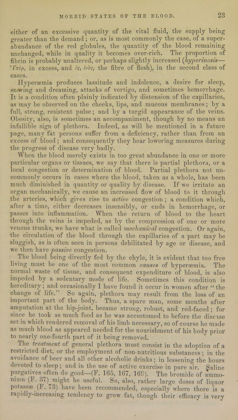 either of an excessive quantity of the vital fluid, the supply being greater than the demand ; or, as is most commonly the case, of a super- abundance of the red globules, the quantity of the blood remaining unchanged, while in quality it becomes over-rich. The proportion of fibrin is probably unaltered, or perhaps slightly increased (hyperinosis— 'Y-kp, in excess, and fads, the fibre of flesh), in the second class of cases. Hypereemia produces lassitude and indolence, a desire for sleep, snoring and dreaming, attacks of vertigo, and sometimes hemoi’rhage. It is a condition often plainly indicated by distension of the capillaries, as may be observed on the cheeks, lips, and mucous membranes; by a full, strong, resistent pulse; and by a turgid appearance of the veins. Obesity, also, is sometimes an accompaniment, though by no means an infallible sign of plethora. Indeed, as will be mentioned in a future page, many fat persons suffer from a deficiency, rather than from an excess of blood; and consequently they bear lowering measures during the progress of disease very badly. When the blood merely exists in too great abundance in one or more particular organs or tissues, we say that there is partial plethora, or a local congestion or determination of blood. Partial plethora not un- commonly occurs in cases where the blood, taken as a whole, has been much diminished in quantity or quality by disease. If we irritate an organ mechanically, we cause an increased flow of blood to it through the arteries, which gives rise to active congestion ; a condition which, after a time, either decreases insensibly, or ends in hemorrhage, or passes into inflammation. When the return of blood to the heart through the veins is impeded, as by the compression of one or more venous trunks, we have what is called mechanical congestion. Or again, the circulation of the blood through the capillaries of a part may be sluggish, as is often seen in persons debilitated by age or disease, and we then have passive congestion. The blood being directly fed by the chyle, it is evident that too free living must be one of the most common causes of hyperaemia. The normal waste of tissue, and consequent expenditure of blood, is also impeded by a sedentary mode of life. Sometimes this condition is hereditary; and occasionally I have found it occur in women after “ the change of life.” So again, plethora may result from the loss of an important part of the body. Thus, a spare man, some months after amputation at the hip-joint, became strong, robust, and red-faced; for since he took as much food as he was accustomed to before the disease set in which rendered removal of his limb necessary, so of course he made as much blood as appeared needed for the nourishment of his body prior to nearly one-fourth part of it being removed. The treatment of general plethora must consist in the adoption of a restricted diet, or the employment of non-nutritious substances; in the avoidance of beer and all other alcoholic drinks; in lessening the hours devoted to sleep; and in the use of active exercise in pure air. galine purgatives often do good—(F. 165, 167, 16C). The bromide of ammo- nium (F. 37) might be useful. So, also, rather large doses of liquor potassse (F. 73) have been recommended, especially where there is a rapidly-increasing tendency to grow fat, though their efficacy is very