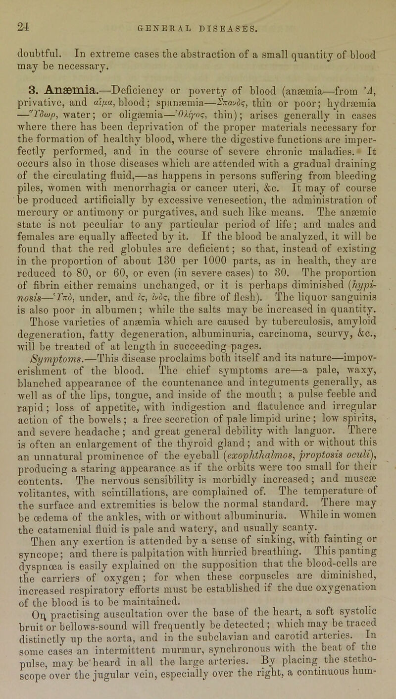 doubtful. In extreme cases the abstraction of a small quantity of blood may be necessary. 3. Anaemia.—Deficiency or poverty of blood (anaemia—from ’A, privative, and al/xa, blood; spanaemia—Znavds, thin or poor; bydraemia —Tdu)f>, -water; or oligaemia—’OMyoc;, thin); arises generally in cases -where there has been deprivation of the proper materials necessary for the formation of healthy blood, where the digestive functions are imper- fectly performed, and in the course of severe chronic maladies. It occurs also in those diseases which are attended with a gradual draining of the circulating fluid,—as happens in persons suffering from bleeding piles, women with menorrhagia or cancer uteri, &c. It may of course be produced artificially by excessive venesection, the administration of mercury or antimony or purgatives, and such like means. The anaemic state is not peculiar to any particular period of life; and males and females are equally affected by it. If the hlood be analyzed, it will be found that the red globules are deficient; so that, instead of existing in the proportion of about 130 per 1000 parts, as in health, they are reduced to 80, or 60, or even (in severe cases) to 30. The proportion of fibrin either remains unchanged, or it is perhaps diminished (hypi- nosis—‘Tied, under, and is, bos, the fibre of flesh). The liquor sanguinis is also poor in albumen; while the salts may be increased in quantity. Those varieties of anaemia which are caused by tuberculosis, amyloid degeneration, fatty degeneration, albuminuria, carcinoma, scurvy, &c., will be treated of at length in succeeding pages. Symptoms.—This disease proclaims both itself and its nature—impov- erishment of the blood. The chief symptoms are—a pale, w7axy, blanched appearance of the countenance and integuments generally, as well as of the lips, tongue, and inside of the mouth; a pulse feeble and rapid ; loss of appetite, with indigestion and flatulence and irregular action of the bowels ; a free secretion of pale limpid urine ; low7 spirits, and severe headache; and great general debility with languor. There is often an enlargement of the thyroid gland; and with or without this an unnatural prominence of the eyeball (exophthalmos, proptosis oculi), producing a staring appearance as if the orbits w7ere too small for their contents. The nervous sensibility is morbidly increased; and musem volitantes, with scintillations, are complained of. The temperature of the surface and extremities is helow the normal standard. There may be oedema of the ankles, with or without albuminuria. While in women the catamenial fluid is pale and watery, and usually scanty. Then any exertion is attended by a sense of sinking, with fainting or syncope; and there is palpitation with hurried breathing. This panting dvspnoea is easily explained on the supposition that the blood-cells are the carriers of oxygen; for when these corpuscles are diminished, increased respiratory efforts must be established if the due oxygenation of the blood is to be maintained. Oq practising auscultation over the base of the heart, a soft systolic bruit or bellows-sound will frequently be detected ; which may he traced distinctly up the aorta, and in the subclavian and carotid arteries. In some cases an intermittent murmur, synchronous with the beat of the pulse, may be'heard in all the large arteries. By placing, the stetho- scope over the jugular vein, especially over the right, a continuous hum-