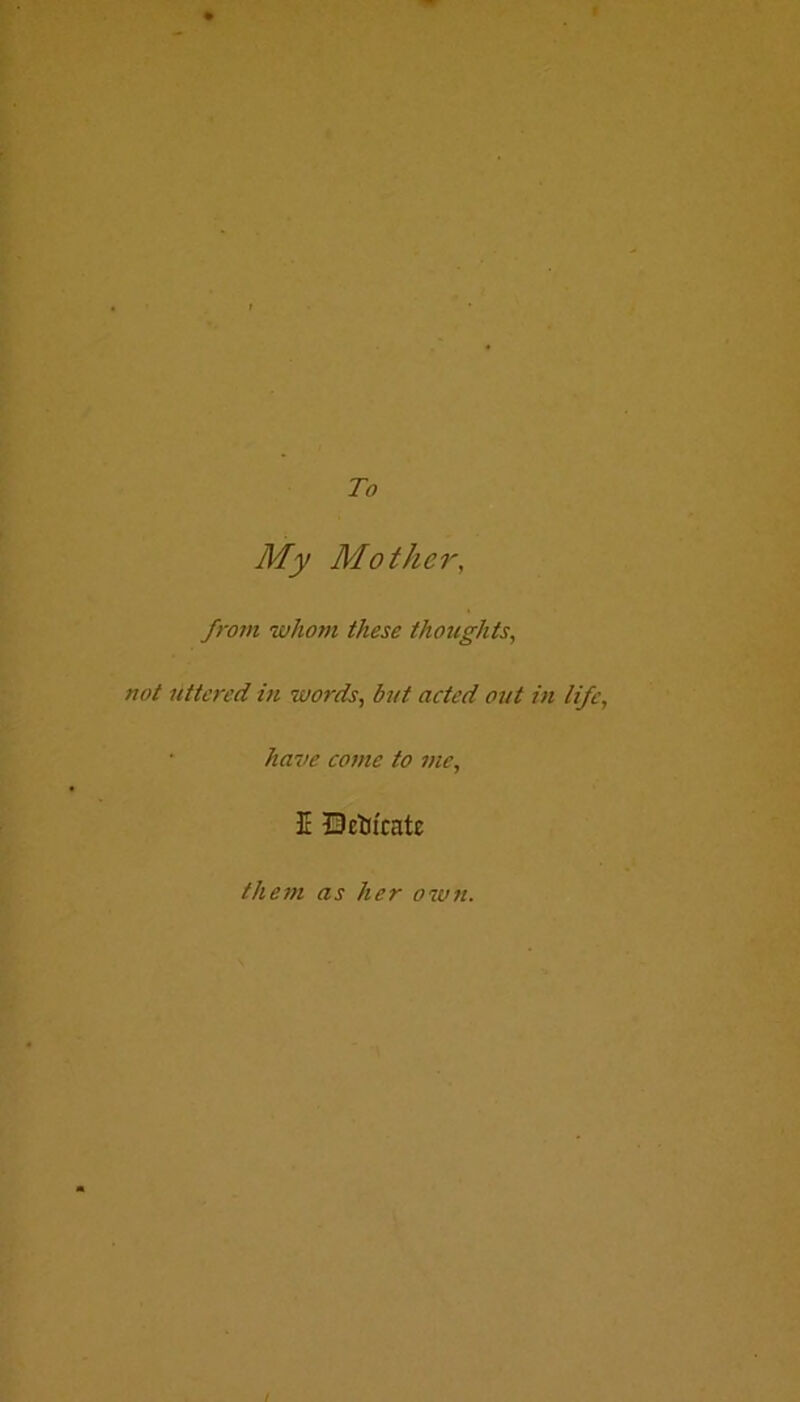 To My Mother, from whom, these thoughts, not uttered in words, but acted out in life, have come to me, E Octii'catc them as her own. t