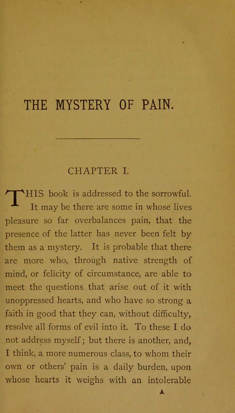 CHAPTER I. /'T“VHIS book is addressed to the sorrowful. It may be there are some in whose lives pleasure so far overbalances pain, that the presence of the latter has never been felt by them as a mystery. It is probable that there are more who, through native strength of mind, or felicity of circumstance, are able to meet the questions that arise out of it with unoppressed hearts, and who have so strong a faith in good that they can, without difficulty, resolve all forms of evil into it. To these I do not address myself; but there is another, and, I think, a more numerous class, to whom their own or others’ pain is a daily burden, upon whose hearts it weighs with an intolerable A