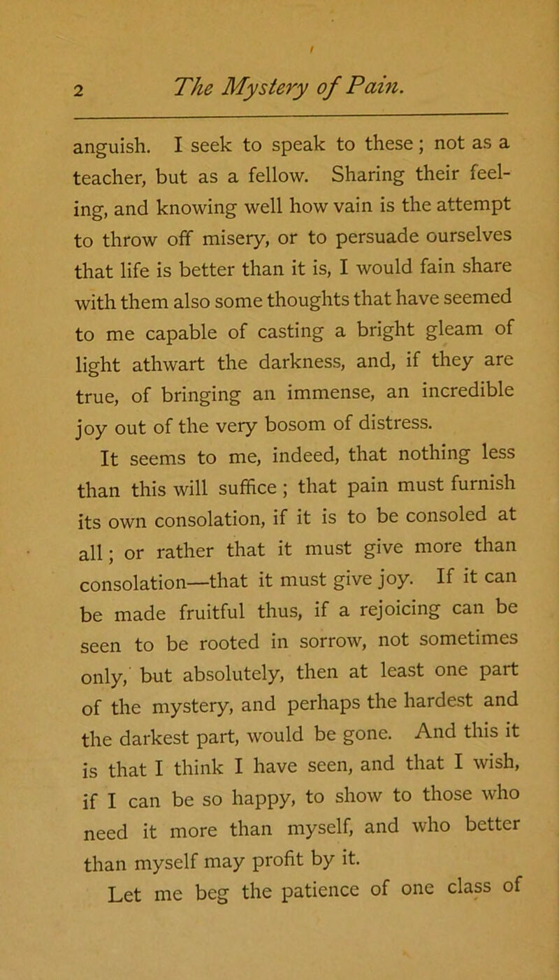 anguish. I seek to speak to these; not as a teacher, but as a fellow. Sharing their feel- ing, and knowing well how vain is the attempt to throw off misery, or to persuade ourselves that life is better than it is, I would fain share with them also some thoughts that have seemed to me capable of casting a bright gleam of light athwart the darkness, and, if they are true, of bringing an immense, an incredible joy out of the very bosom of distress. It seems to me, indeed, that nothing less than this will suffice ; that pain must furnish its own consolation, if it is to be consoled at all; or rather that it must give more than consolation—that it must give joy. If it can be made fruitful thus, if a rejoicing can be seen to be rooted in sorrow, not sometimes only, but absolutely, then at least one part of the mystery, and perhaps the hardest and the darkest part, would be gone. And this it is that I think I have seen, and that I wish, if I can be so happy, to show to those who need it more than myself, and who better than myself may profit by it. Let me beg the patience of one class of
