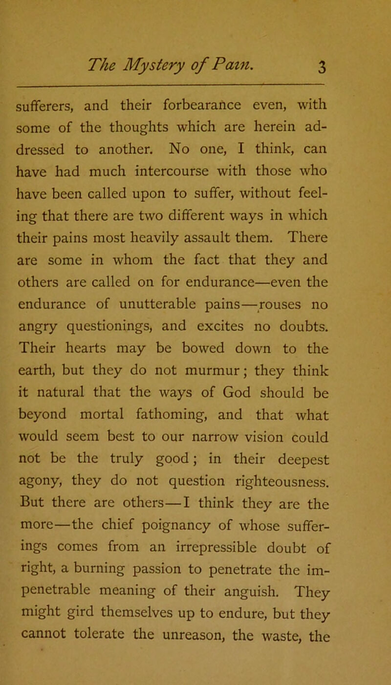 sufferers, and their forbearance even, with some of the thoughts which are herein ad- dressed to another. No one, I think, can have had much intercourse with those who have been called upon to suffer, without feel- ing that there are two different ways in which their pains most heavily assault them. There are some in whom the fact that they and others are called on for endurance—even the endurance of unutterable pains—rouses no angry questionings, and excites no doubts. Their hearts may be bowed down to the earth, but they do not murmur; they think it natural that the ways of God should be beyond mortal fathoming, and that what would seem best to our narrow vision could not be the truly good; in their deepest agony, they do not question righteousness. But there are others—I think they are the more—the chief poignancy of whose suffer- ings comes from an irrepressible doubt of right, a burning passion to penetrate the im- penetrable meaning of their anguish. They might gird themselves up to endure, but they cannot tolerate the unreason, the waste, the