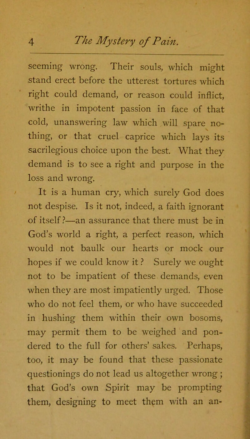 seeming wrong. Their souls, which might stand erect before the utterest tortures which right could demand, or reason could inflict, writhe in impotent passion in face of that cold, unanswering law which will spare no- thing, or that cruel caprice which lays its sacrilegious choice upon the best. What they demand is to see a right and purpose in the loss and wrong. It is a human cry, which surely God does not despise. Is it not, indeed, a faith ignorant of itself?—an assurance that there must be in God’s world a right, a perfect reason, which would not baulk our hearts or mock our hopes if we could know it ? Surely we ought not to be impatient of these demands, even when they are most impatiently urged. Those who do not feel them, or who have succeeded in hushing them within their own bosoms, may permit them to be weighed and pon- dered to the full for others’ sakes. Perhaps, too, it may be found that these passionate questionings do not lead us altogether wrong ; that God’s own Spirit may be prompting them, designing to meet them with an an-