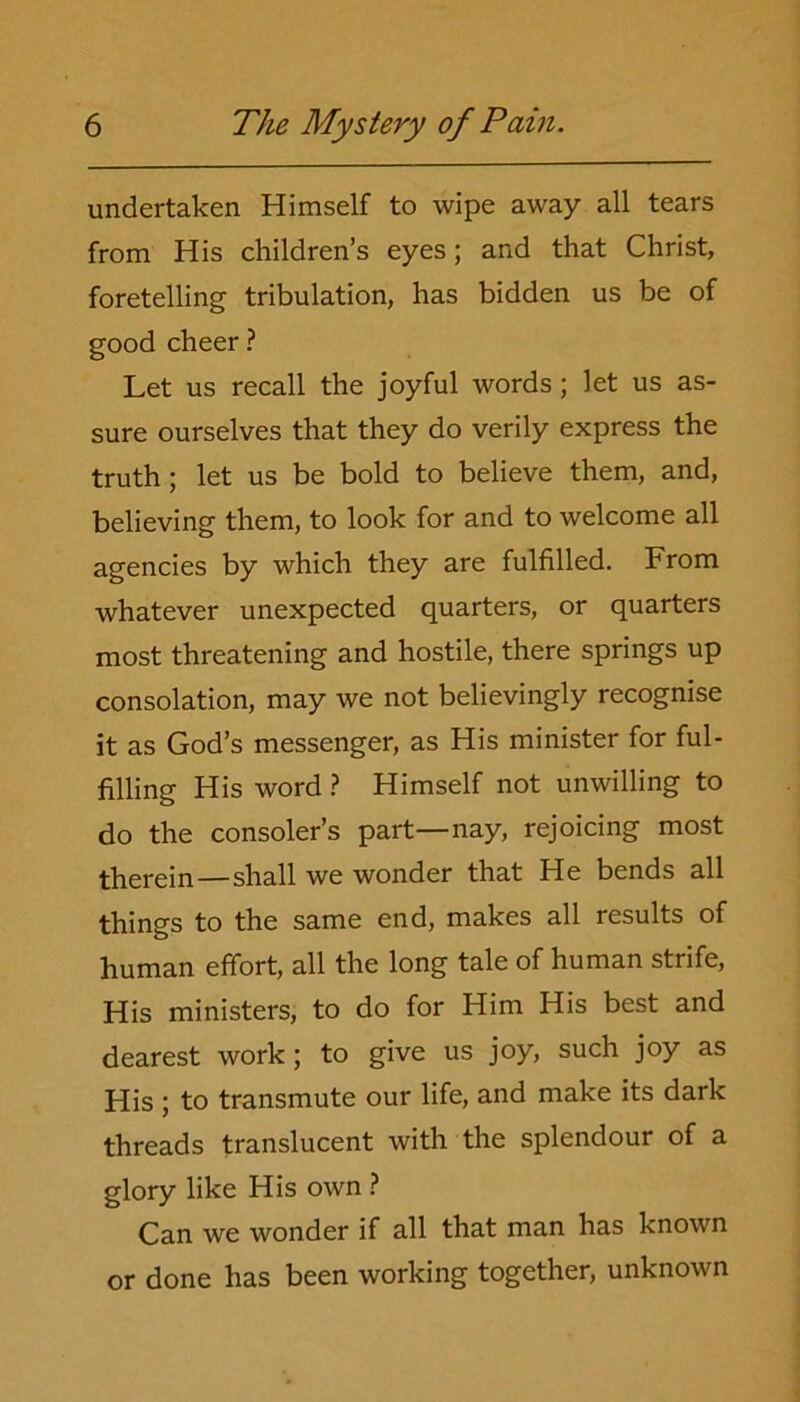 undertaken Himself to wipe away all tears from His children’s eyes; and that Christ, foretelling tribulation, has bidden us be of good cheer ? Let us recall the joyful words; let us as- sure ourselves that they do verily express the truth; let us be bold to believe them, and, believing them, to look for and to welcome all agencies by which they are fulfilled. From whatever unexpected quarters, or quarters most threatening and hostile, there springs up consolation, may we not believingly recognise it as God’s messenger, as His minister for ful- filling His word ? Himself not unwilling to do the consoler’s part—nay, rejoicing most therein—shall we wonder that He bends all things to the same end, makes all results of human effort, all the long tale of human strife, His ministers, to do for Him His best and dearest work; to give us joy, such joy as His ; to transmute our life, and make its dark threads translucent with the splendour of a glory like His own ? Can we wonder if all that man has known or done has been working together, unknown