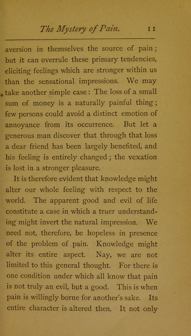 aversion in themselves the source of pain ; but it can overrule these primary tendencies, eliciting feelings which are stronger within us than the sensational impressions. We may take another simple case : The loss of a small sum of money is a naturally painful thing; few persons could avoid a distinct emotion of annoyance from its occurrence. But let a generous man discover that through that loss a dear friend has been largely benefited, and his feeling is entirely changed; the vexation is lost in a stronger pleasure. It is therefore evident that knowledge might alter our whole feeling with respect to the world. The apparent good and evil of life constitute a case in which a truer understand- ing might invert the natural impression. We need not, therefore, be hopeless in presence of the problem of pain. Knowledge might alter its entire aspect. Nay, we are not limited to this general thought. For there is one condition under which all know that pain is not truly an evil, but a good. This is when pain is willingly borne for another’s sake. Its entire character is altered then. It not only