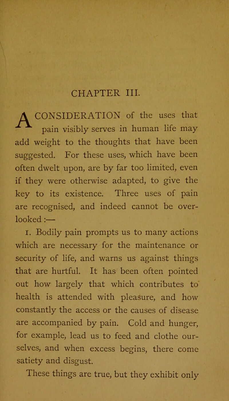 CHAPTER III. CONSIDERATION of the uses that pain visibly serves in human life may add weight to the thoughts that have been suggested. For these uses, which have been often dwelt upon, are by far too limited, even if they were otherwise adapted, to give the key to its existence. Three uses of pain are recognised, and indeed cannot be over- looked :— i. Bodily pain prompts us to many actions which are necessary for the maintenance or security of life, and warns us against things that are hurtful. It has been often pointed out how largely that which contributes to' health is attended with pleasure, and how constantly the access or the causes of disease are accompanied by pain. Cold and hunger, for example, lead us to feed and clothe our- selves, and when excess begins, there come satiety and disgust. These things are true, but they exhibit only