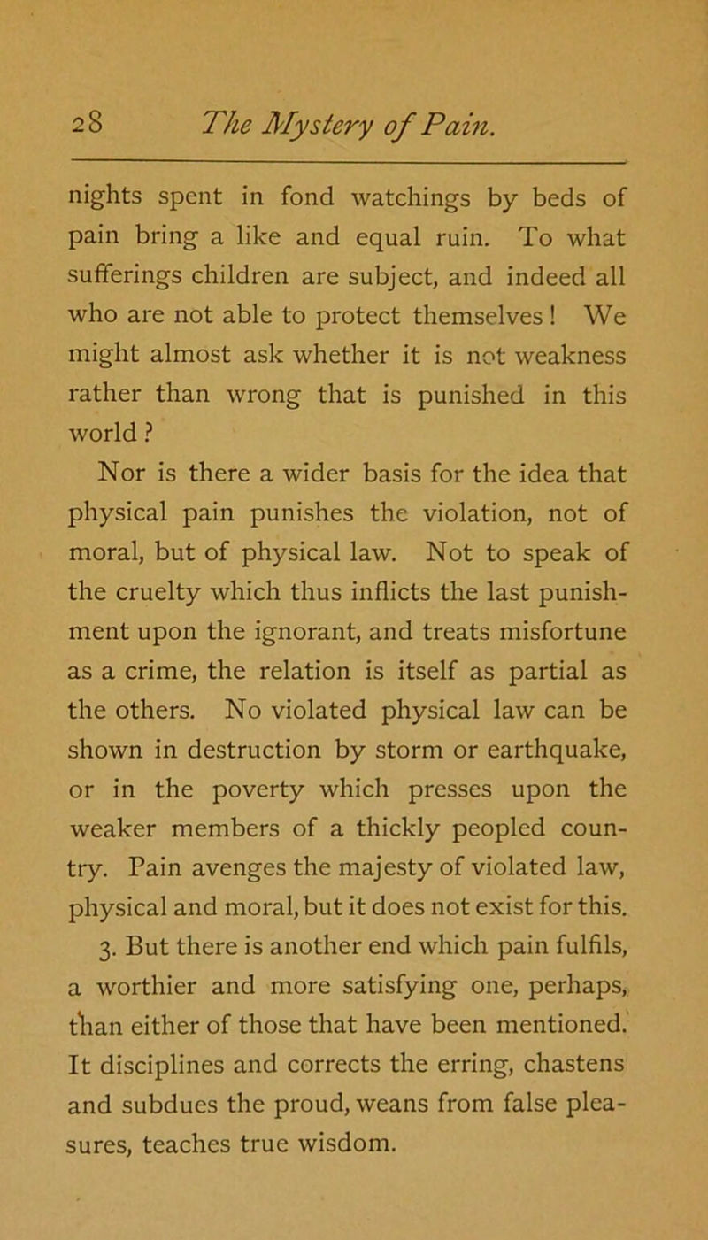 nights spent in fond watchings by beds of pain bring a like and equal ruin. To what sufferings children are subject, and indeed all who are not able to protect themselves! We might almost ask whether it is not weakness rather than wrong that is punished in this world ? Nor is there a wider basis for the idea that physical pain punishes the violation, not of moral, but of physical law. Not to speak of the cruelty which thus inflicts the last punish- ment upon the ignorant, and treats misfortune as a crime, the relation is itself as partial as the others. No violated physical law can be shown in destruction by storm or earthquake, or in the poverty which presses upon the weaker members of a thickly peopled coun- try. Pain avenges the majesty of violated law, physical and moral, but it does not exist for this. 3. But there is another end which pain fulfils, a worthier and more satisfying one, perhaps, than either of those that have been mentioned. It disciplines and corrects the erring, chastens and subdues the proud, weans from false plea- sures, teaches true wisdom.