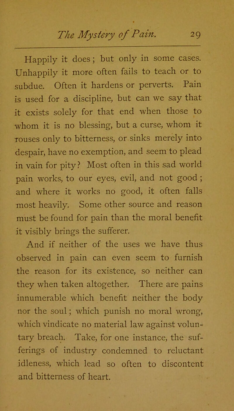 Happily it does; but only in some cases. Unhappily it more often fails to teach or to subdue. Often it hardens or perverts. Pain is used for a discipline, but can we say that it exists solely for that end when those to whom it is no blessing, but a curse, whom it rouses only to bitterness, or sinks merely into despair, have no exemption, and seem to plead in vain for pity ? Most often in this sad world pain works, to our eyes, evil, and not good ; and where it works no good, it often falls most heavily. Some other source and reason must be found for pain than the moral benefit it visibly brings the sufferer. And if neither of the uses we have thus observed in pain can even seem to furnish the reason for its existence, so neither can they when taken altogether. There are pains innumerable which benefit neither the body nor the soul; which punish no moral wrong, which vindicate no material law against volun- tary breach. Take, for one instance, the suf- ferings of industry condemned to reluctant idleness, which lead so often to discontent and bitterness of heart.