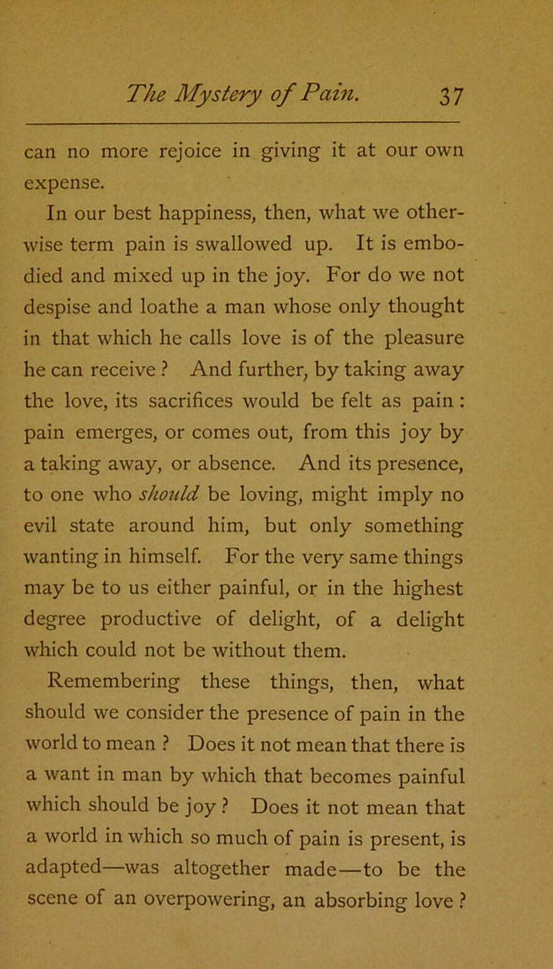 can no more rejoice in giving it at our own expense. In our best happiness, then, what we other- wise term pain is swallowed up. It is embo- died and mixed up in the joy. For do we not despise and loathe a man whose only thought in that which he calls love is of the pleasure he can receive ? And further, by taking away the love, its sacrifices would be felt as pain: pain emerges, or comes out, from this joy by a taking away, or absence. And its presence, to one who should be loving, might imply no evil state around him, but only something wanting in himself. For the very same things may be to us either painful, or in the highest degree productive of delight, of a delight which could not be without them. Remembering these things, then, what should we consider the presence of pain in the world to mean ? Does it not mean that there is a want in man by which that becomes painful which should be joy ? Does it not mean that a world in which so much of pain is present, is adapted—was altogether made—to be the scene of an overpowering, an absorbing love ?